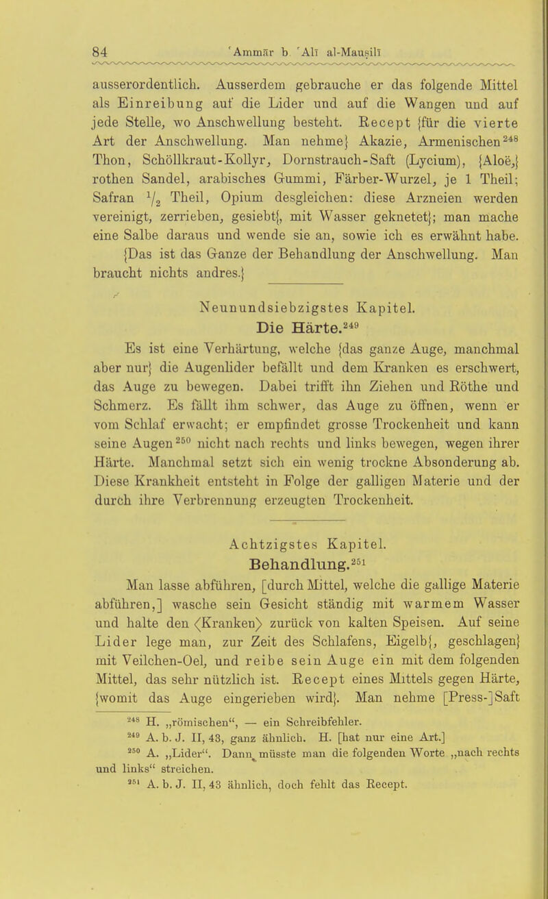 ausserordentlich. Ausserdem gebrauche er das folgende Mittel als Einreibung auf die Lider und auf die Wangen und auf jede Stelle, wo Anschwellung besteht. Recept {für die vierte Art der Anschwellung. Man nehme} Akazie, Armenischen^*^ Thon, Schöllkraut-Kollyr, Dornstrauch-Saft (Lycium), {Aloe,} rothen Sandel, arabisches Grummi, Färber-Wurzel, je 1 Theil; Safran ^2 Theil, Opium desgleichen: diese Arzneien werden vereinigt, zerrieben, gesiebt{, mit Wasser geknetet}; man mache eine Salbe daraus und wende sie an, sowie ich es erwähnt habe. {Das ist das Ganze der Behandlung der Anschwellung. Man braucht nichts andres.} Neunundsiebzigstes Kapitel. Die Härte.2*9 Es ist eine Verhärtung, welche {das ganze Auge, manchmal aber nur} die AugenUder befällt und dem Kranken es erschwert, das Auge zu bewegen. Dabei trifft ihn Ziehen und Rothe und Schmerz. Es fällt ihm schwer, das Auge zu öffnen, wenn er vom Schlaf erwacht; er empfindet grosse Trockenheit und kann seine Augen nicht nach rechts und links bewegen, wegen ihrer Härte. Manchmal setzt sich ein wenig trockne Absonderung ab. Diese Krankheit entsteht in Folge der galligen Materie und der durch ihre Verbrennung erzeugten Trockenheit. Achtzigstes Kapitel. Behandlung.! Man lasse abführen, [durch Mittel, welche die gallige Materie abführen,] wasche sein Gesicht ständig mit warmem Wasser und halte den <|Kranken) zurück von kalten Speisen. Auf seine Lider lege man, zur Zeit des Schlafens, Eigelb{, geschlagen} mit Veilchen-Oel, und reibe sein Auge ein mit dem folgenden Mittel, das sehr nützlich ist. Eecept eines Mittels gegen Härte, {womit das Auge eingerieben wird}. Man nehme [Press-] Saft H. „römischen, — ein Schreibfehler. A. b. J. II, 43, ganz ähnlich. H. [hat nur eine Art.] ^^'^ A. „Lider. Dann^müsste man die folgenden Worte „nach rechts und links streichen. A. b. J. II, 43 ähnlich, doch fehlt das Eecept.