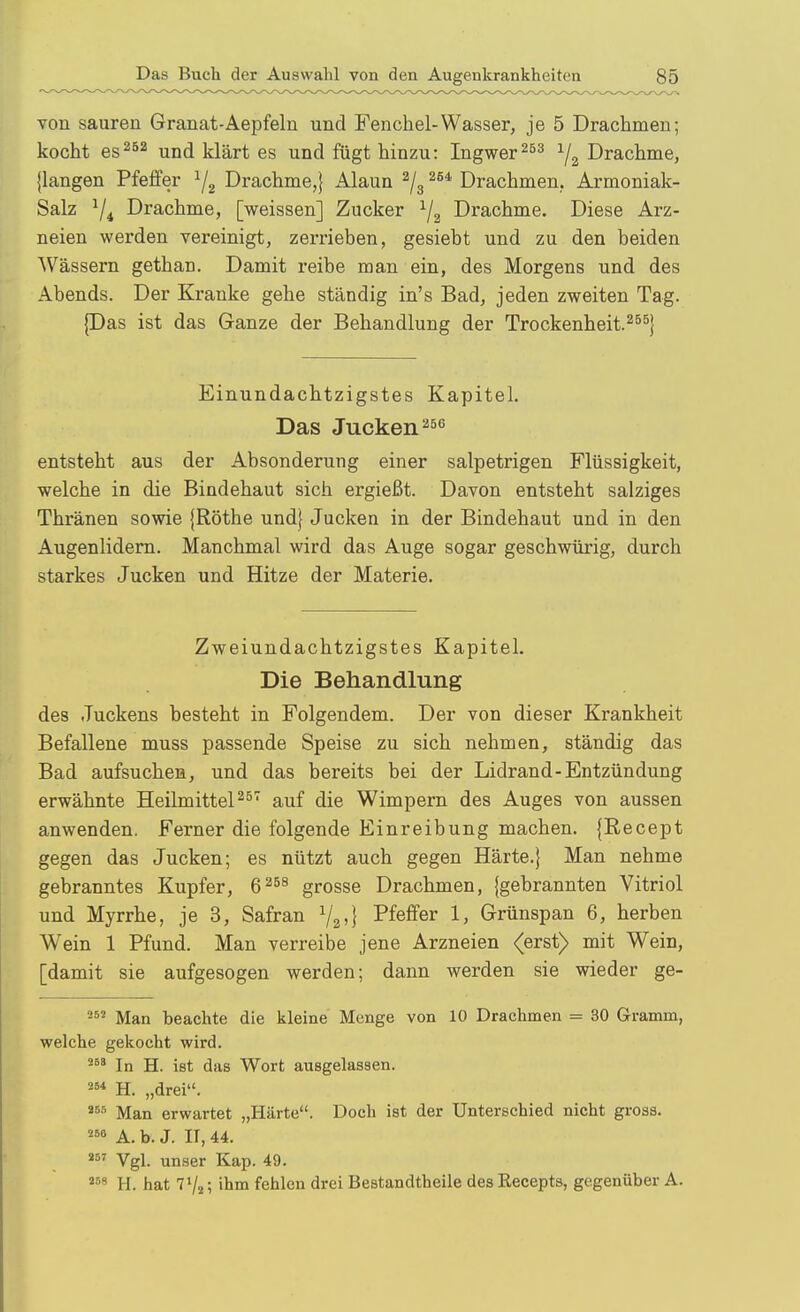 von sauren Granat-Aepfeln und Fenchel-Wasser, je 5 Drachmen; kocht esund klärt es und fügt hinzu: IngwerYa Drachme, {langen Pfeffer ^2 Drachme,} Alaun ^/g Drachmen.. Armoniak- Salz 7* Drachme, [weissen] Zucker Drachme. Diese Arz- neien werden vereinigt, zerrieben, gesiebt und zu den beiden Wässern gethan. Damit reibe man ein, des Morgens und des Abends. Der Kranke gehe ständig in's Bad, jeden zweiten Tag. |Das ist das Ganze der Behandlung der Trockenheit.^^^} Einundachtzigstes Kapitel. Das Jucken^ entsteht aus der Absonderung einer salpetrigen Flüssigkeit, welche in die Bindehaut sich ergießt. Davon entsteht salziges Thränen sowie {Rothe und} Jucken in der Bindehaut und in den Augenlidern. Manchmal wird das Auge sogar geschwürig, durch starkes Jucken und Hitze der Materie. Zweiundachtzigstes Kapitel. Die Behandlung des Juckens besteht in Folgendem. Der von dieser Krankheit Befallene muss passende Speise zu sich nehmen, ständig das Bad aufsuchen, und das bereits bei der Lidrand-Entzündung erwähnte Heilmitteln^' auf die Wimpern des Auges von aussen anwenden. Ferner die folgende Einreibung machen. {Recept gegen das Jucken; es nützt auch gegen Härte.) Man nehme gebranntes Kupfer, 6^^^ grosse Drachmen, {gebrannten Vitriol und Myrrhe, je 3, Safran Y2'} Pfeffer 1; Grünspan 6, herben Wein 1 Pfund. Man verreibe jene Arzneien (erst) mit Wein, [damit sie aufgesogen werden; dann werden sie wieder ge- Man beachte die kleine Menge von 10 Drachmen = 30 Gramm, welche gekocht wird. In H. ist das Wort ausgelassen. H. „drei. Man erwartet „Härte. Doch ist der Unterschied nicht gross. A. b. J. II, 44. Vgl. unser Kap. 49. '^'^ H. hat 7 Vi; ihm fehlen drei Bestandtheile des Kecepts, gegenüber A.