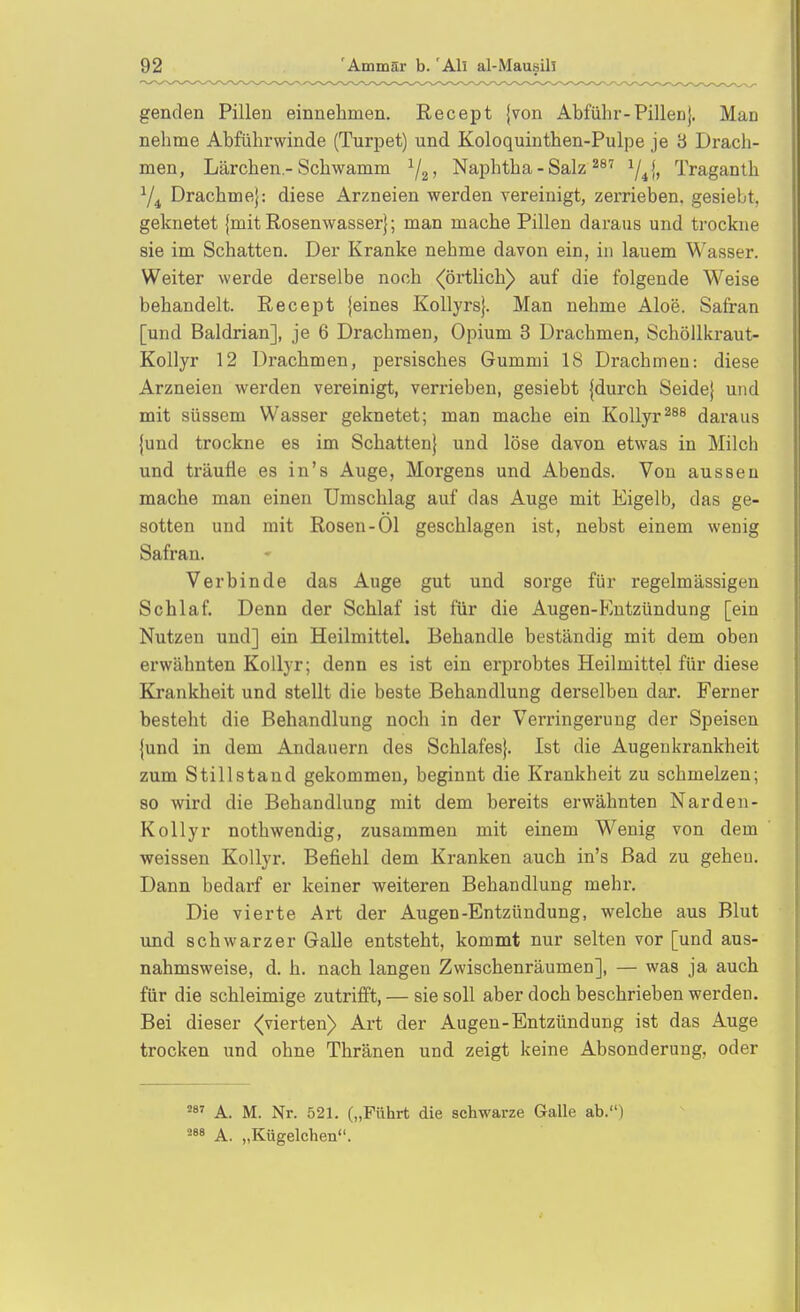 genden Pillen einnehmen. Recept {von Abführ-Pillen}. Man nehme Abführwinde (Turpet) und Koloquinthen-Pulpe je 3 Drach- men, Lärchen -Schwamm Naphtha - Salz ^41» Traganth Y4 Drachme}: diese Arzneien werden vereinigt, zerrieben, gesiebt, geknetet jmit Rosenwasser}; man mache Pillen daraus und trockne sie im Schatten. Der Kranke nehme davon ein, in lauem Wasser. Weiter werde derselbe noch (örtlich) auf die folgende Weise behandelt. Recept {eines Kollyrs}. Man nehme Aloe. Safran [und Baldrian], je 6 Drachmen, Opium 3 Drachmen, Schöllkraut- Kollyr 12 Drachmen, persisches Gummi 18 Drachmen: diese Arzneien werden vereinigt, verrieben, gesiebt {durch Seide} und mit süssem Wasser geknetet; man mache ein KoUyr^^^ daraus {und trockne es im Schatten} und löse davon etwas in Milch und träufle es in's Auge, Morgens und Abends. Von aussen mache man einen Umschlag auf das Auge mit Eigelb, das ge- sotten und mit Rosen-Ol geschlagen ist, nebst einem wenig Safran. Verbinde das Auge gut und sorge für regelmässigen Schlaf. Denn der Schlaf ist für die Augen-Kntzündung [ein Nutzen und] ein Heilmittel. Behandle beständig mit dem oben erwähnten Kollyr; denn es ist ein erprobtes Heilmittel für diese Krankheit und stellt die beste Behandlung derselben dar. Ferner besteht die Behandlung noch in der Verringerung der Speisen {und in dem Andauern des Schlafes}. Ist die Augenkrankheit zum Stillstand gekommen, beginnt die Krankheit zu schmelzen; 80 wird die Behandlung mit dem bereits erwähnten Narden- Kollyr nothwendig, zusammen mit einem Wenig von dem weissen Kollyr. Befiehl dem Kranken auch in's Bad zu gehen. Dann bedarf er keiner weiteren Behandlung mehr. Die vierte Art der Augen-Entzündung, welche aus Blut und schwarzer Galle entsteht, kommt nur selten vor [und aus- nahmsweise, d. h. nach langen Zwischenräumen], — was ja auch für die schleimige zutrifft, — sie soll aber doch beschrieben werden. Bei dieser (vierten) Art der Augen-Entzündung ist das Auge trocken und ohne Thränen und zeigt keine Absonderung, oder A. M. Nr. 521. („Führt die schwarze Galle ab.) A. „Kügelchen.