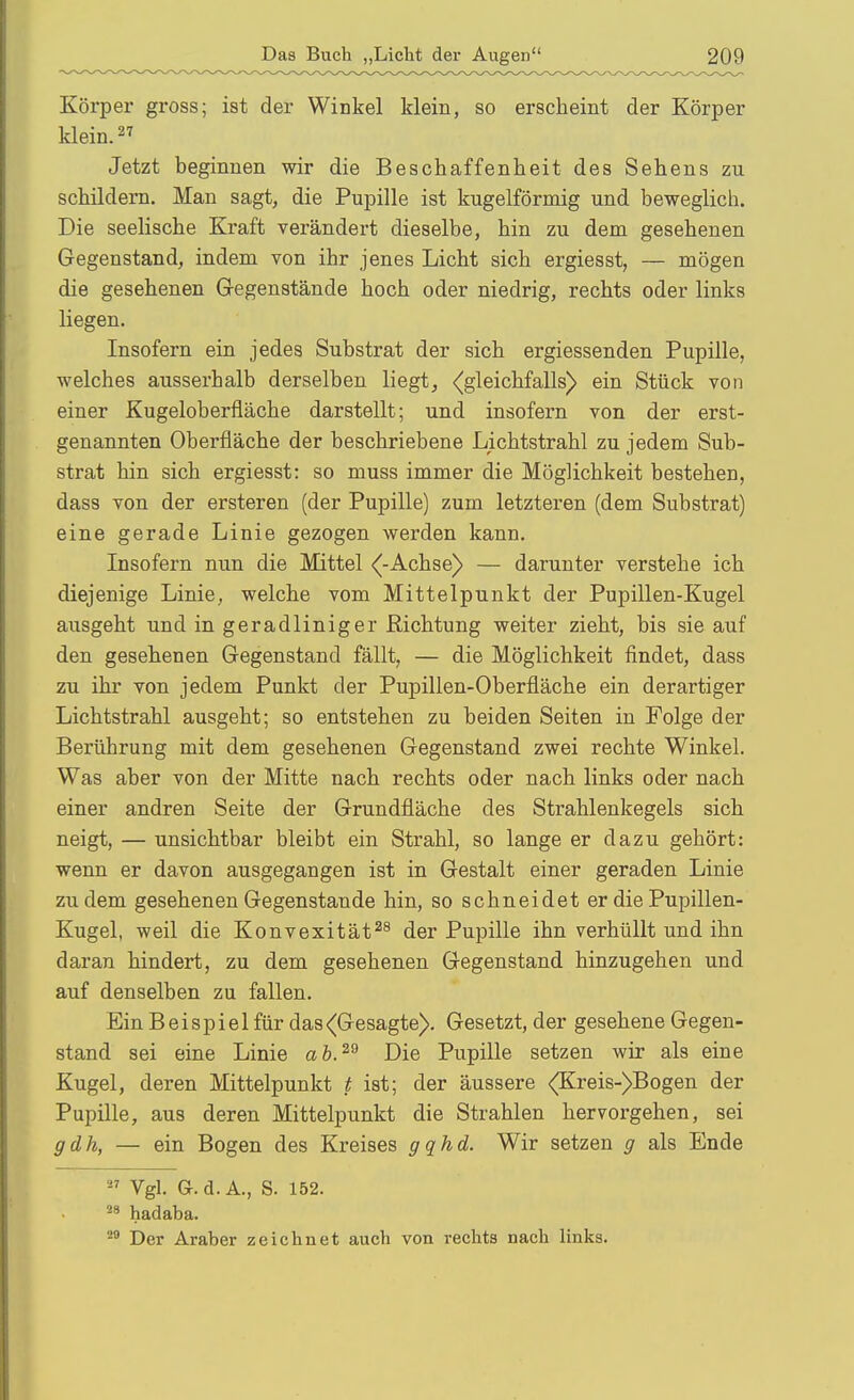 Körper gross; ist der Winkel klein, so erscheint der Körper klein. Jetzt beginnen wir die Beschaffenheit des Sehens zu schildern. Man sagt, die Pupille ist kugelförmig und beweglich. Die seelische Kraft verändert dieselbe, hin zu dem gesehenen Gegenstand, indem von ihr jenes Licht sich ergiesst, — mögen die gesehenen Gegenstände hoch oder niedrig, rechts oder links liegen. Insofern ein jedes Substrat der sich ergiessenden Pupille, welches ausserhalb derselben liegt, {gleichfalls) ein Stück von einer Kugeloberfläche darstellt; und insofern von der erst- genannten Oberfläche der beschriebene Lichtstrahl zu jedem Sub- strat hin sich ergiesst: so muss immer die Möglichkeit bestehen, dass von der ersteren (der Pupille) zum letzteren (dem Substrat) eine gerade Linie gezogen werden kann. Insofern nun die Mittel {-Achse) — darunter verstehe ich diejenige Linie, welche vom Mittelpunkt der Pupillen-Kugel ausgeht und in geradliniger Richtung weiter zieht, bis sie auf den gesehenen Gegenstand fällt, — die Möglichkeit findet, dass zu ihr von jedem Punkt der Pupillen-Oberfläche ein derartiger Lichtstrahl ausgeht; so entstehen zu beiden Seiten in Folge der Berührung mit dem gesehenen Gegenstand zwei rechte Winkel. Was aber von der Mitte nach rechts oder nach links oder nach einer andren Seite der Grundfläche des Strahlenkegels sich neigt, — unsichtbar bleibt ein Strahl, so lange er dazu gehört: wenn er davon ausgegangen ist in Gestalt einer geraden Linie zudem gesehenen Gegenstande hin, so schneidet er die Pupillen- Kugel, weil die Konvexität^^ der Pupille ihn verhüllt und ihn daran hindert, zu dem gesehenen Gegenstand hinzugehen und auf denselben zu fallen. Ein B e i s p i e 1 für das (Gesagte). Gesetzt, der gesehene Gegen- stand sei eine Linie ah.^^ Die Pupille setzen wir als eine Kugel, deren Mittelpunkt t ist; der äussere {Kreis-)Bogen der Pupille, aus deren Mittelpunkt die Strahlen hervorgehen, sei gdh, — ein Bogen des Kreises gqhd. Wir setzen g als Ende  Vgl. G.d.A., S. 152. ^* hadaba. '^'^ Der Araber zeichnet auch von rechts nach links.