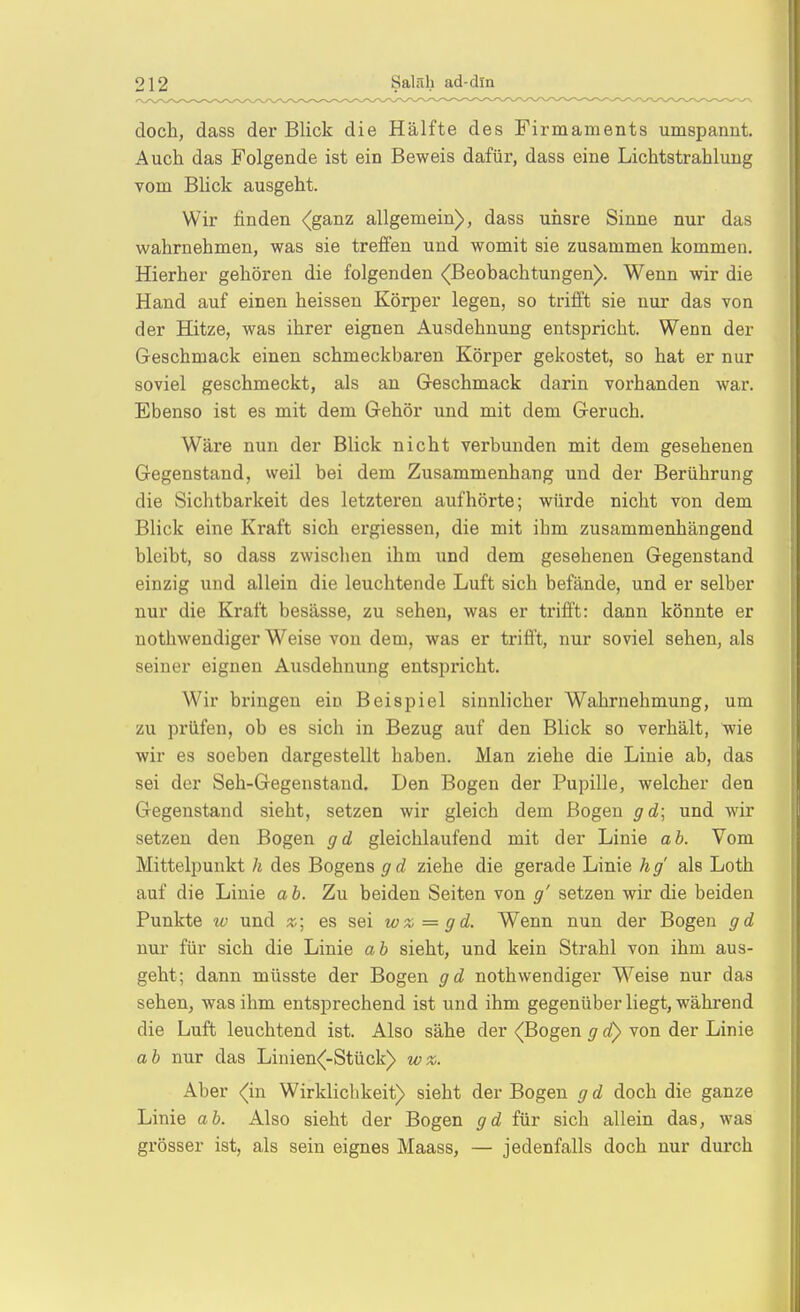 doch, dass der Blick die Hälfte des Firmaments umspannt. Auch das Folgende ist ein Beweis dafür, dass eine Lichtstrahlung vom BUck ausgeht. Wir finden <(ganz allgemein), dass uiisre Sinne nur das wahrnehmen, was sie treffen und womit sie zusammen kommen. Hierher gehören die folgenden ^Beobachtungen). Wenn wir die Hand auf einen heissen Körper legen, so trifft sie nur das von der Hitze, was ihrer eignen Ausdehnung entspricht. Wenn der Geschmack einen schmeckbaren Körper gekostet, so hat er nur soviel geschmeckt, als an Geschmack darin vorhanden war. Ebenso ist es mit dem Gehör und mit dem Geruch. Wäre nun der Blick nicht verbunden mit dem gesehenen Gegenstand, vveil bei dem Zusammenhang und der Berührung die Sichtbarkeit des letzteren aufhörte; würde nicht von dem Blick eine Kraft sich ergiessen, die mit ihm zusammenhängend bleibt, so dass zwischen ihm und dem gesehenen Gegenstand einzig und allein die leuchtende Luft sich befände, und er selber nur die Kraft besässe, zu sehen, was er trifft: dann könnte er nothwendiger Weise von dem, was er trifft, nur soviel sehen, als seiner eignen Ausdehnung entspricht. Wir bringen ein Beispiel sinnlicher Wahrnehmung, um zu prüfen, ob es sich in Bezug auf den Blick so verhält, wie wir es soeben dargestellt haben. Man ziehe die Linie ab, das sei der Seh-Gegenstand. Den Bogen der Pupille, welcher den Gegenstand sieht, setzen wir gleich dem Bogen gd\ und wir setzen den Bogen gd gleichlaufend mit der Linie ab. Vom Mittelpunkt h des Bogens gd ziehe die gerade Linie hg' als Loth auf die Linie a b. Zu beiden Seiten von g' setzen wir die beiden Punkte w und z; es sei wz=gd. Wenn nun der Bogen gd nur für sich die Linie ab sieht, und kein Strahl von ihm aus- geht; dann müsste der Bogen gd nothwendiger Weise nur das sehen, was ihm entsprechend ist und ihm gegenüberliegt, während die Luft leuchtend ist. Also sähe der (Bogen g d} von der Linie ab nur das Linien<-Stück) wz. Aber (in Wirklichkeit) sieht der Bogen g d doch die ganze Linie ab. Also sieht der Bogen gd für sich allein das, was grösser ist, als sein eignes Maass, — jedenfalls doch nur durch