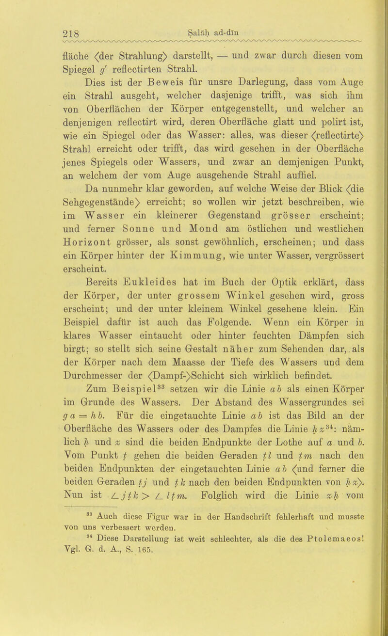 fläche (der Strahlung) darstellt, — und zwar durch diesen vom Spiegel / reflectirten Strahl. Dies ist der Beweis für unsre Darlegung, dass vom Auge ein Strahl ausgeht, welcher dasjenige trifft, was sich ihm von Oberflächen der Körper entgegenstellt, und welcher an denjenigen reflectirt wird, deren Oberfläche glatt und polirt ist, wie ein Spiegel oder das Wasser: alles, was dieser (reflectirte) Strahl erreicht oder trifft, das wird gesehen in der Oberfläche jenes Spiegels oder Wassers, und zwar an demjenigen Punkt, an welchem der vom Auge ausgehende Strahl auffiel. Da nunmehr klar geworden, auf welche Weise der Blick (die Sehgegenstände) erreicht; so wollen wir jetzt beschreiben, wie im Wasser ein kleinerer Gegenstand grösser erscheint; und ferner Sonne und Mond am östlichen und westlichen Horizont grösser, als sonst gewöhnlich, erscheinen; und dass ein Körper hinter der Kimmung, wie unter Wasser, vergrössert erscheint. Bereits Eukleides hat im Buch der Optik erklärt, dass der Körper, der unter grossem Winkel gesehen wird, gross erscheint; und der unter kleinem Winkel gesehene klein. Ein Beispiel dafür ist auch das Folgende. Wenn ein Körper in klares Wasser eintaucht oder hinter feuchten Dämpfen sich birgt; so stellt sich seine Gestalt näher zum Sehenden dar, als der Körper nach dem Maasse der Tiefe des Wassers und dem Durchmesser der <Dampf-)Schicht sich wirklich befindet. Zum Beispielsetzen wir die Linie ab als einen Körper im Grunde des Wassers. Der Abstand des Wassergrundes sei ga = hb. Für die eingetauchte Linie ab ist das Bild an der Oberfläche des Wassers oder des Dampfes die Linie hz^^: näm- lich h und X sind die beiden Endpunkte der Lothe auf a und b. Vom Punkt t gehen die beiden Geraden tl und tm nach den beiden Endpunkten der eingetauchten Linie a b (und ferner die beiden Geraden tj und t k nach den beiden Endpunkten von h z). Nun ist /Ljtk> /_ltm. Folglich wird die Linie zh vom Auch diese Figiu- war in der Handschrift fehlerhaft und musste von uns verbessert werden. ^* Diese Darstellung ist weit schlechter, als die des Ptolemaeos! Vgl. G. d. A., S. 165.