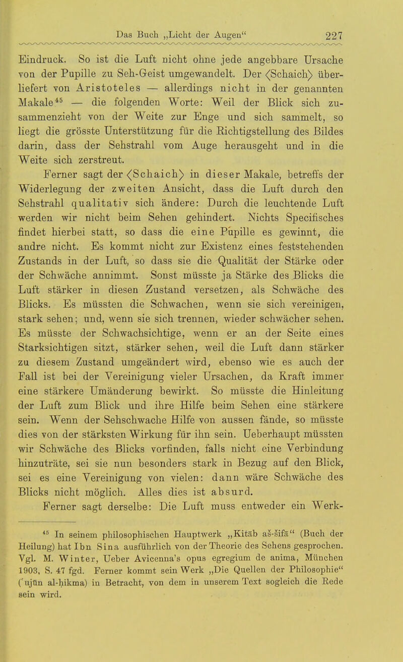 Eindruck. So ist die Luft nicht ohne jede angebbare Ursache von der Pupille zu Seh-Geist umgewandelt. Der <[Schaich) über- liefert von Aristoteles — allerdings nicht in der genannten Makale^^ — die folgenden Worte: Weil der Blick sich zu- sammenzieht von der Weite zur Enge und sich sammelt, so liegt die grösste Unterstützung für die Richtigstellung des Bildes darin, dass der Sehstrahl vom Auge herausgeht und in die Weite sich zerstreut. Ferner sagt der <(Schaich) in dieser Makale, betreffs der Widerlegung der zweiten Ansicht, dass die Luft durch den Sehstrahl qualitativ sich ändere: Durch die leuchtende Luft werden wir nicht beim Sehen gehindert. Nichts Specifisches findet hierbei statt, so dass die eine Pupille es gewinnt, die andre nicht. Es kommt nicht zur Existenz eines feststehenden Zustands in der Luft, so dass sie die Qualität der Stärke oder der Schwäche annimmt. Sonst müsste ja Stärke des Blicks die Luft stärker in diesen Zustand versetzen, als Schwäche des Blicks. Es müssten die Schwachen, wenn sie sich vereinigen, stark sehen; und, wenn sie sich trennen, wieder schwächer sehen. Es müsste der Schwachsichtige, wenn er an der Seite eines Starksichtigen sitzt, stärker sehen, weil die Luft dann stärker zu diesem Zustand umgeändert wird, ebenso wie es auch der Fall ist bei der Vereinigung vieler Ursachen, da Kraft immer eine stärkere Umänderung bewirkt. So müsste die Hinleitung der Luft zum Blick und ihre Hilfe beim Sehen eine stärkere sein. Wenn der Sehschwache Hilfe von aussen fände, so müsste dies von der stärksten Wirkung für ihn sein. Ueberhaupt müssten wir Schwäche des Blicks vorfinden, falls nicht eine Verbindung hinzuträte, sei sie nun besonders stark in Bezug auf den Blick, sei es eine Vereinigung von vielen: dann wäre Schwäche des Blicks nicht möglich. Alles dies ist absurd. Ferner sagt derselbe: Die Luft muss entweder ein Werk- *^ In seinem philosophischen Hauptwerk „Kitäb aä-äifä (Buch der Heilung) hat Ihn Sina ausführlich von der Theorie des Sehens gesprochen. Vgl. M. Winter, Ueber Avicenna's opus egregium de anima, München 1903, S. 47 fgd. Ferner kommt sein Werk „Die Quellen der Philosophie ('ujün al-hikma) in Betracht, von dem in unserem Text sogleich die Rede sein wird.