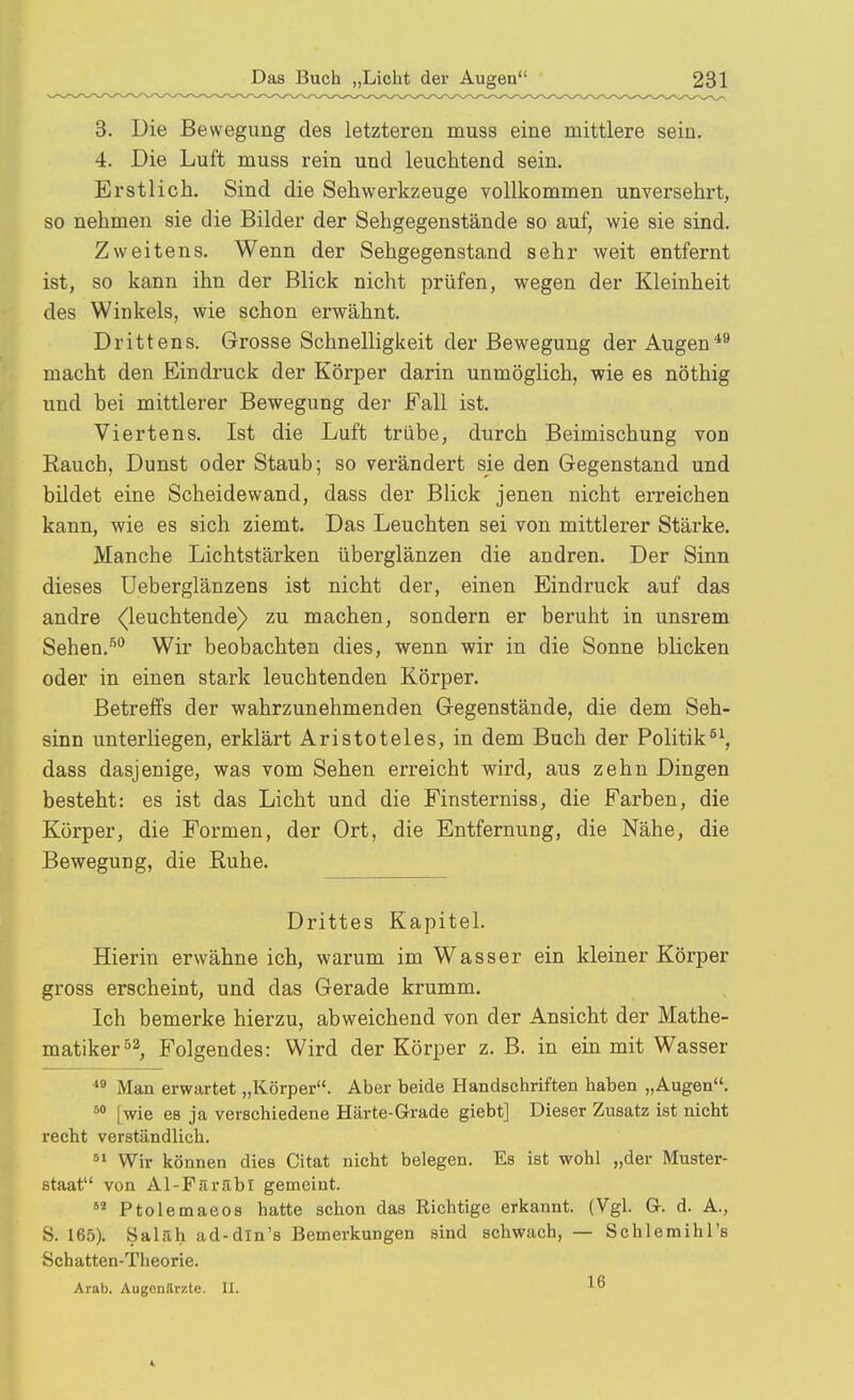 3. Die Bewegung des letzteren muss eine mittlere sein. 4. Die Luft muss rein und leuchtend sein. Erstlich. Sind die Sehwerkzeuge Yollkommen unversehrt, so nehmen sie die Bilder der Sehgegenstände so auf, wie sie sind. Zweitens. Wenn der Sehgegenstand sehr weit entfernt ist, so kann ihn der Blick nicht prüfen, wegen der Kleinheit des Winkels, wie schon erwähnt. Drittens. Grosse Schnelligkeit der Bewegung der Augen macht den Eindruck der Körper darin unmöglich, wie es nöthig und bei mittlerer Bewegung der Fall ist. Viertens. Ist die Luft trübe, durch Beimischung von Rauch, Dunst oder Staub; so verändert sie den Gegenstand und bildet eine Scheidewand, dass der Blick jenen nicht erreichen kann, wie es sich ziemt. Das Leuchten sei von mittlerer Stärke. Manche Lichtstärken überglänzen die andren. Der Sinn dieses üeberglänzens ist nicht der, einen Eindruck auf das andre ^leuchtende) zu machen, sondern er beruht in unsrem Sehen.'''' Wir beobachten dies, wenn wir in die Sonne blicken oder in einen stark leuchtenden Körper. Betreffs der wahrzunehmenden Gegenstände, die dem Seh- sinn unterliegen, erklärt Aristoteles, in dem Buch der Politik dass dasjenige, was vom Sehen erreicht wird, aus zehn Dingen besteht: es ist das Licht und die Finsterniss, die Farben, die Körper, die Formen, der Ort, die Entfernung, die Nähe, die Bewegung, die Ruhe. Drittes Kapitel. Hierin erwähne ich, warum im Wasser ein kleiner Körper gross erscheint, und das Gerade krumm. Ich bemerke hierzu, abweichend von der Ansicht der Mathe- matiker Folgendes: Wird der Körper z. B. in ein mit Wasser Man erwartet „Körper. Aber beide Handschriften haben „Augen, [wie es ja verschiedene Härte-Grade giebt] Dieser Zusatz ist nicht recht verständlich. ^» Wir können dies Citat nicht belegen. Es ist wohl „der Muster- staat von Al-Färäbl gemeint. Ptolemaeos hatte schon das Richtige erkannt. (Vgl. Gr. d. A., S. 165). Saläh ad-dln's Bemerkungen sind schwach, — Schlemihl's Schatten-Theorie. Arab. ÄugenSrüte. II.