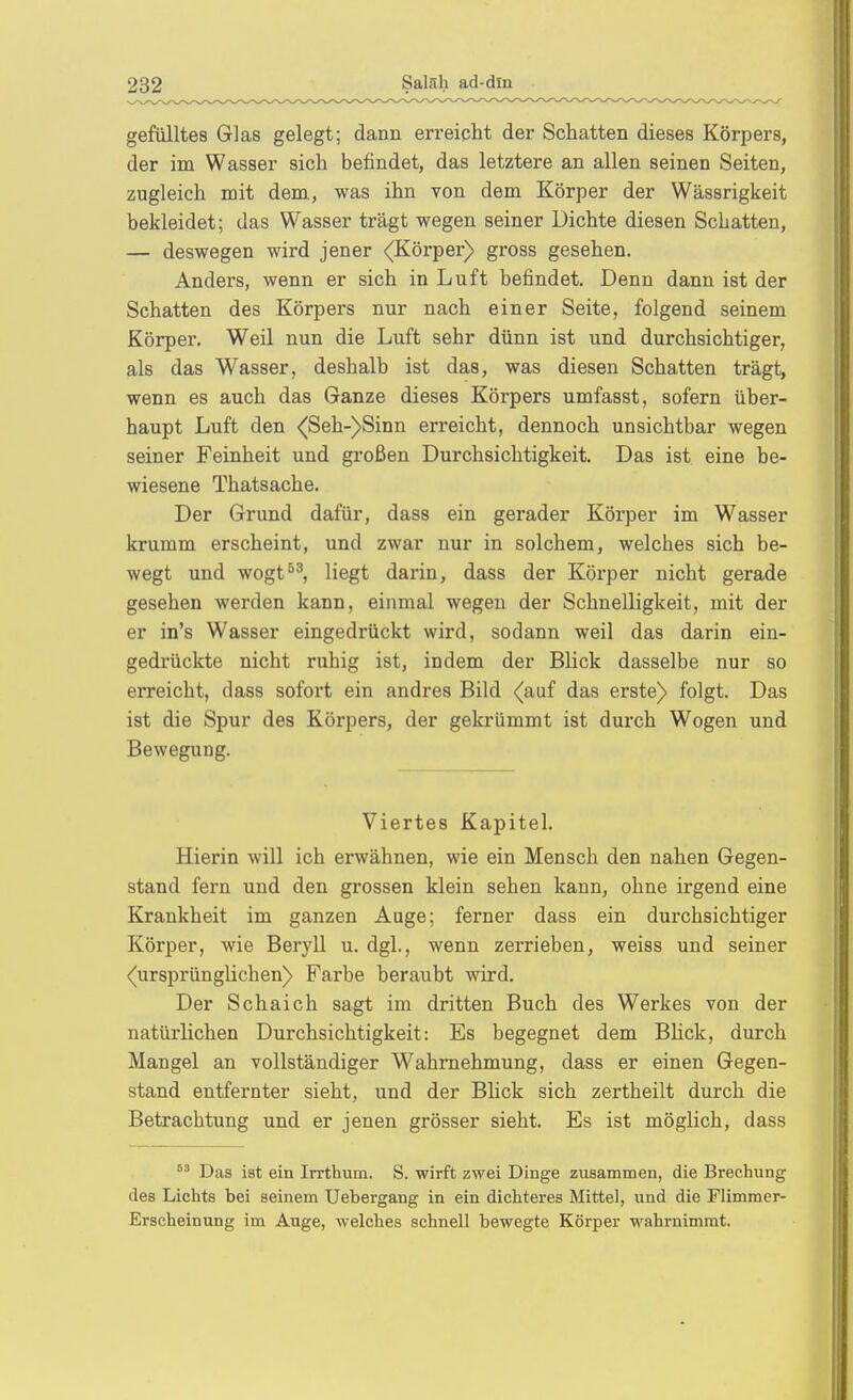 gefülltes Glas gelegt; dann erreicht der Schatten dieses Körpers, der im Wasser sich befindet, das letztere an allen seinen Seiten, zugleich mit dem, was ihn von dem Körper der Wässrigkeit bekleidet; das Wasser trägt wegen seiner Dichte diesen Schatten, — deswegen wird jener (Körper) gross gesehen. Anders, wenn er sich in Luft befindet. Denn dann ist der Schatten des Körpers nur nach einer Seite, folgend seinem Körper. Weil nun die Luft sehr dünn ist und durchsichtiger, als das Wasser, deshalb ist das, was diesen Schatten trägt, wenn es auch das Ganze dieses Körpers umfasst, sofern über- haupt Luft den <Seh-)Sinn erreicht, dennoch unsichtbar wegen seiner Feinheit und großen Durchsichtigkeit. Das ist eine be- wiesene Thatsache. Der Grund dafür, dass ein gerader Körper im Wasser krumm erscheint, und zwar nur in solchem, welches sich be- wegt und wogt^^, liegt darin, dass der Körper nicht gerade gesehen werden kann, einmal wegen der Schnelligkeit, mit der er in's Wasser eingedrückt wird, sodann weil das darin ein- gedrückte nicht ruhig ist, indem der Blick dasselbe nur so erreicht, dass sofort ein andres Bild (auf das erste) folgt. Das ist die Spur des Körpers, der gekrümmt ist durch Wogen und Bewegung. Viertes Kapitel. Hierin will ich erwähnen, wie ein Mensch den nahen Gegen- stand fern und den grossen klein sehen kann, ohne irgend eine Krankheit im ganzen Auge; ferner dass ein durchsichtiger Körper, wie Beryll u. dgl., wenn zerrieben, weiss und seiner (ursprünglichen) Farbe beraubt wird. Der Schaich sagt im dritten Buch des Werkes von der natürlichen Durchsichtigkeit: Es begegnet dem Blick, durch Mangel an vollständiger W^ahrnehmung, dass er einen Gegen- stand entfernter sieht, und der Blick sich zertheilt durch die Betrachtung und er jenen grösser sieht. Es ist möglich, dass Das ist ein Irrthum. S. wirft zwei Dinge zusammen, die Brechung des Lichts bei seinem Uebergang in ein dichteres Mittel, und die Flimmer- Erscheinung im Auge, welches schnell bewegte Körper wahrnimmt.