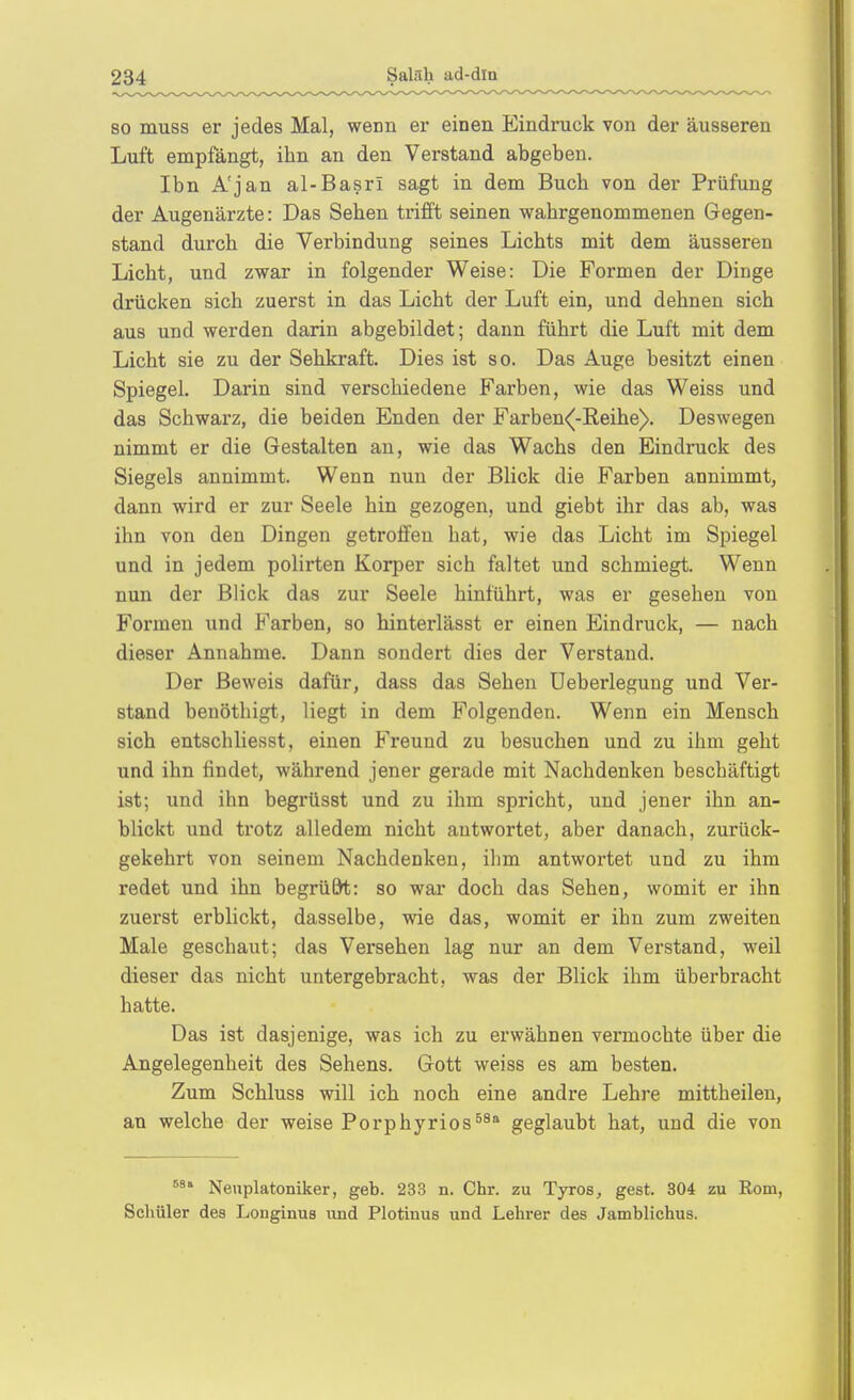 SO muss er jedes Mal, wenn er einen Eindruck von der äusseren Luft empfängt, ihn an den Verstand abgeben. Ibn A'jan al-Basri sagt in dem Buch von der Prüfung der Augenärzte: Das Sehen trifft seinen wahrgenommenen Gegen- stand durch die Verbindung seines Lichts mit dem äusseren Licht, und zwar in folgender Weise: Die Formen der Dinge drücken sich zuerst in das Licht der Luft ein, und dehnen sich aus und werden darin abgebildet; dann führt die Luft mit dem Licht sie zu der Sehkraft. Dies ist so. Das Auge besitzt einen Spiegel. Darin sind verschiedene Farben, wie das Weiss und das Schwarz, die beiden Enden der Farben<[-Eeihe). Deswegen nimmt er die Gestalten an, wie das Wachs den Eindruck des Siegels annimmt. Wenn nun der Blick die Farben annimmt, dann wird er zur Seele hin gezogen, und giebt ihr das ab, was ihn von den Dingen getroffen hat, wie das Licht im Spiegel und in jedem polirten Korper sich faltet und schmiegt. Wenn nun der Blick das zur Seele hinführt, was er gesehen von Formen und Farben, so hinterlässt er einen Eindruck, — nach dieser Annahme. Dann sondert dies der Verstand. Der Beweis dafür, dass das Sehen Ueberlegung und Ver- stand benöthigt, liegt in dem Folgenden. Wenn ein Mensch sich entschliesst, einen Freund zu besuchen und zu ihm geht und ihn findet, während jener gerade mit Nachdenken beschäftigt ist; und ihn begrüsst und zu ihm spricht, und jener ihn an- blickt und trotz alledem nicht antwortet, aber danach, zurück- gekehrt von seinem Nachdenken, ihm antwortet und zu ihm redet und ihn begrü&t: so war doch das Sehen, womit er ihn zuerst erblickt, dasselbe, wie das, womit er ihn zum zweiten Male geschaut; das Versehen lag nur an dem Verstand, weil dieser das nicht untergebracht, was der Blick ihm überbracht hatte. Das ist dasjenige, was ich zu erwähnen vermochte über die Angelegenheit des Sehens. Gott weiss es am besten. Zum Schluss will ich noch eine andre Lehre mittheilen, an welche der weise Porphyrios^^* geglaubt hat, und die von Nenplatoniker, geb. 233 n. Chr. zu Tyros, gest. 304 zu Kom, Schüler dea Longinus und Plotinus und Lehrer des Jamblichus.