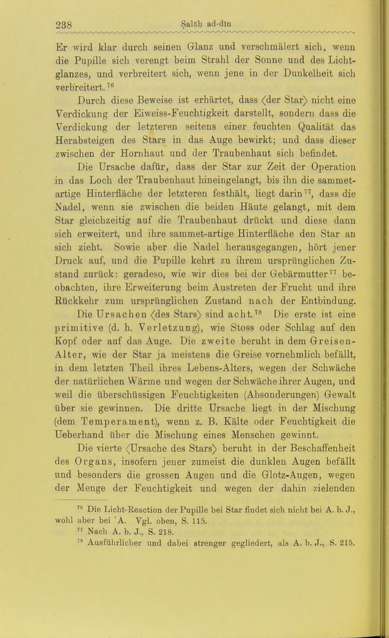 Er wird klar durch seinen Glanz und verschmälert sich, wenn die Pupille sich verengt beim Strahl der Sonne und des Licht- glanzes, und verbreitert sich, wenn jene in der Dunkelheit sich verbreitert. Durch diese Beweise ist erhärtet, dass (der Star) nicht eine Verdickung der Eiweiss-Feuchtigkeit darstellt, sondern dass die Verdickung der letzteren seitens einer feuchten Qualität das Herabsteigen des Stars in das Auge bewirkt; und dass dieser zwischen der Hornhaut und der Traubenhaut sich befindet. Die Ursache dafür, dass der Star zur Zeit der Operation in das Loch der Traubenhaut hineingelangt, bis ihn die sammet- artige Hinterfläche der letzteren festhält, liegt darindass die Nadel, wenn sie zwischen die beiden Häute gelangt, mit dem Star gleichzeitig auf die Traubenhaut drückt und diese dann sich erweitert, und ihre sammet-artige Hinterfiäche den Star an sich zieht. Sowie a]jer die Nadel herausgegangen, hört jener Druck auf, und die Pupille kehrt zu ihrem ursprünglichen Zu- stand zurück: geradeso, wie wir dies bei der Gebärmutter be- obachten, ihre Erweiterung beim Austreten der Frucht und ihre Rückkehr zum ursprünglichen Zustand nach der Entbindung. Die Ursachen (des Stars) sind acht.''^ Die erste ist eine primitive (d. h. Verletzung), wie Stoss oder Schlag auf den Kopf oder auf das Auge. Die zweite beruht in dem Greisen- Alter, wie der Star ja meistens die Greise vornehmlich befällt, in dem letzten Theil ihres Lebens-Alters, wegen der Schwäche der natürlichen Wärme und wegen der Schwäche ihrer Augen, und weil die überschüssigen Feuchtigkeiten (Absonderungen) Gewalt über sie gewinnen. Die dritte Ursache liegt in der Mischung (dem Temperament), wenn z. B. Kälte oder Feuchtigkeit die Ueberhand über die Mischung eines Menschen gewinnt. Die vierte (Ursache des Stars) beruht in der Beschaffenheit des Organs, insofern jener zumeist die dunklen Augen befällt und besonders die grossen Augen und die Glotz-Augen, wegen der Menge der Feuchtigkeit und wegen der dahin zielenden Die Licht-Reaction der Pupille bei Star findet sich niclit bei A. b. J., wobl aber bei 'A. Vgl. oben, S. 115.  Nach A. b. J., S. 218. Ausfülirlicher und dabei strenger gegliedert, als A. b. J., S. 215.