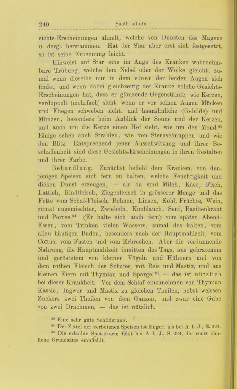 sichts-Erscheinungen ähnelt, welche von Dünsten des Magens u. dergl. herstammen. Hat der Star aber erst sich festgesetzt, so ist seine Erkennung leicht. Hinweist auf Star eine im Auge des Kranken wahrnehm- bare Trübung, welche dem Nebel oder der Wolke gleicht, zu- mal wenn dieselbe nur in dem einen der beiden Augen sich findet, und wenn dabei gleichzeitig der Kranke solche Gesichts- Erscheinungen hat, dass er glänzende Gegenstände, wie Kerzen, verdoppelt (mehrfach) sieht, wenn er vor seinen Augen Mücken und Fliegen schweben sieht, und haarähnliche (Gebilde) und Münzen, besonders beim Anblick der Sonne und der Kerzen, und auch um die Kerze einen Hof sieht, wie um den Mond.^^ Einige sehen auch Strahlen, wie von Sternschnuppen und wie den Blitz. Entsprechend jener Ausschwitzung und ihrer Be- schaffenheit sind diese Gesichts-Erscheinungen in ihren Gestalten und ihrer Farbe. Behandlung. Zunächst befiehl dem Kranken, von den- jenigen Speisen sich fern zu halten, welche Feuchtigkeit und dicken Dunst erzeugen, — als da sind Milch, Käse, Fisch, Lattich, EindHeisch, Ziegenfleisch in grösserer Menge und das Fette vom Schaf-Fleisch, Bohnen, Linsen, Kohl, Früchte, Wein, zumal ungemischter, Zwiebeln, Knoblauch, Senf, Basilienkraut und Porree.^* (Kv halte sich auch fern) vom späten Abend- Essen, vom Trinken vielen Wassers, zumal des kalten, vom allzu häufigen Baden, besonders nach der Hauptmahlzeit, vom Coltus, vom Fasten und vom Erbrechen. Aber die verdünnende Nahrung, die Hauptmahlzeit inmitten des Tags, aus gebratenem und geröstetem von kleinen Vögeln und Hühnern und von dem rothen Fleisch des Schafes, mit Reis und Mastix, und aus kleinen Eiern mit Thymian und Spargel— das ist nützlich bei dieser Krankheit. Vor dem Schlaf einzunehmen von Thymian Kassie, Ingwer und Mastix zu gleichen Theilen, nebst weissen Zuckers zwei Theilen von dem Ganzen, und zwar eine Gabe von zwei Drachmen, — das ist nützlich. Eine sehr gute Schilderung. ^* Der Zettel der verbotenen Speisen ist länger, als bei A. b. J., S. 224. Die erlaubte Speisekarte fehlt bei A. b. J., S. 224, der sonst ähn- liche Grundsätze empfiehlt.