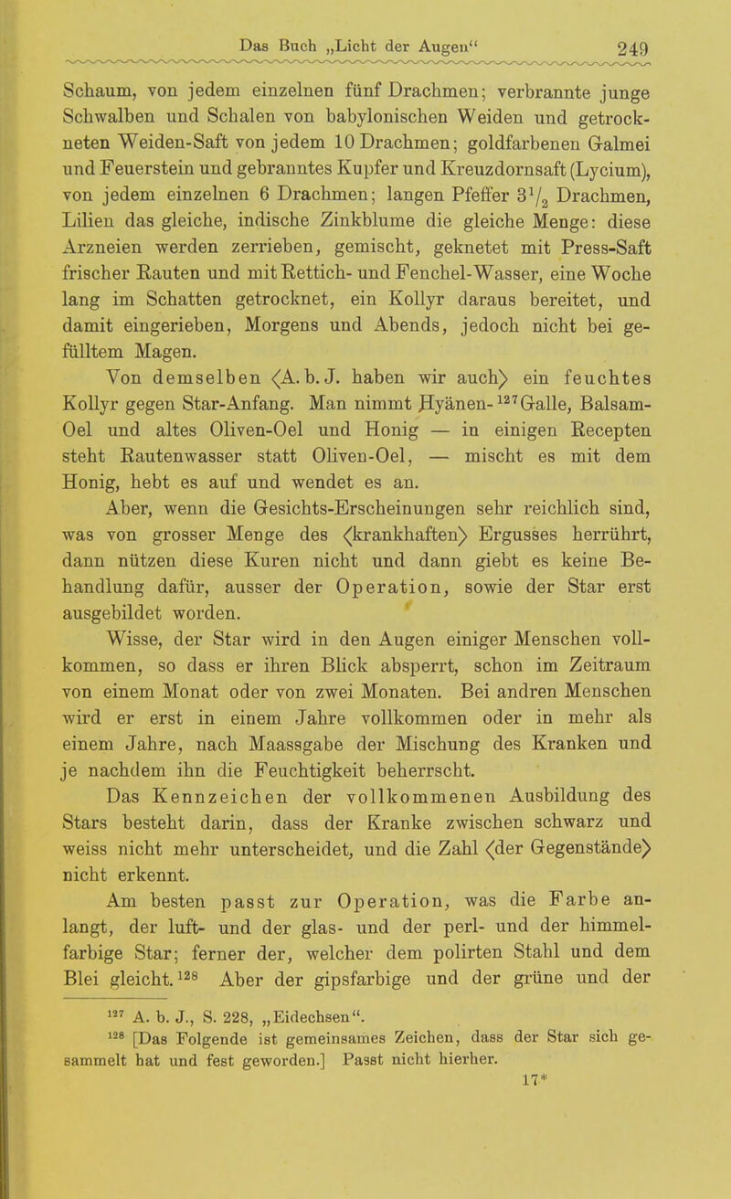 Schaum, von jedem einzelnen fünf Drachmen; verbrannte junge Schwalben und Schalen von babylonischen Weiden und getrock- neten Weiden-Saft von jedem 10 Drachmen; goldfarbenen Galmei und Feuerstein und gebranntes Kupfer und Kreuzdornsaft (Lycium), von jedem einzelnen 6 Drachmen; langen Pfeffer Drachmen, Lilien das gleiche, indische Zinkblume die gleiche Menge: diese Arzneien werden zerrieben, gemischt, geknetet mit Press-Saffc frischer Eauten und mitEettich- und Fenchel-Wasser, eine Woche lang im Schatten getrocknet, ein Kollyr daraus bereitet, und damit eingerieben, Morgens und Abends, jedoch nicht bei ge- fülltem Magen. Von demselben (A.h.J. haben wir auch) ein feuchtes Kollyr gegen Star-Anfang. Man nimmt Jlyänen-^^'^Gralle, Balsam- Oel und altes Oliven-Oel und Honig — in einigen Eecepten steht Eautenwasser statt Oliven-Oel, — mischt es mit dem Honig, hebt es auf und wendet es an. Aber, wenn die Gesichts-Erscheinungen sehr reichlich sind, was von grosser Menge des <(krankhaften) Ergusses herrührt, dann nützen diese Kuren nicht und dann giebt es keine Be- handlung dafür, ausser der Operation, sowie der Star erst ausgebildet worden. Wisse, der Star wird in den Augen einiger Menschen voll- kommen, so dass er ihren Blick absperrt, schon im Zeitraum von einem Monat oder von zwei Monaten. Bei andren Menschen wird er erst in einem Jahre vollkommen oder in mehr als einem Jahre, nach Maassgabe der Mischung des Kranken und je nachdem ihn die Feuchtigkeit beherrscht. Das Kennzeichen der vollkommenen Ausbildung des Stars besteht darin, dass der Kranke zwischen schwarz und weiss nicht mehr unterscheidet, und die Zahl (der Gegenstände) nicht erkennt. Am besten passt zur Operation, was die Farbe an- langt, der luft- und der glas- und der perl- und der himmel- farbige Star; ferner der, welcher dem polirten Stahl und dem Blei gleicht. ^^^gj. ^gj, gipsfarbige und der grüne und der A. b. J., S. 228, „Eidechsen. [Das Folgende ist gemeinsames Zeichen, dass der Star sich ge- sammelt hat und fest geworden.] Passt nicht hierher. 17*