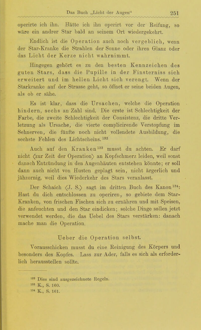 operirte ich ihn. Hätte ich ihn operirt vor der Reifung, so wäre ein andrer Star bald an seinem Ort wiedergekehrt. Endlich ist die Operation auch noch vergeblich, wenn der Star-Kranke die Strahlen der Sonne oder ihren Grlanz oder das Licht der Kerze nicht wahrnimmt. Hingegen gehört es zu den besten Kennzeichen des guten Stars, dass die Pupille in der Finsterniss sich erweitert und im hellen Licht sich verengt. Wenn der Starkranke auf der Strasse geht, so öfl'net er seine beiden Augen, als ob er sähe. Es ist klar, dass die Ursachen, welche die Operation hindern, sechs an Zahl sind. Die erste ist Schlechtigkeit der Farbe, die zweite Schlechtigkeit der Consistenz, die dritte Ver- letzung als Ursache, die vierte complicirende Verstopfung im Sehnerven, die fünfte noch nicht vollendete Ausbildung, die sechste Fehlen des Lichtscheins. Auch auf den Kranken^^^ musst du achten. Er darf nicht <(zur Zeit der Operation) an Kopfschmerz leiden, weil sonst danach Entzündung in den Augenhäuten entstehen könnte; er soll dann auch nicht von Husten geplagt sein, nicht ärgerlich und jähzornig, weil dies Wiederkehr des Stars veranlasst. Der Schaich (J. S.) sagt im dritten Buch des Kanon Hast du dich entschlossen zu operiren, so gebiete dem Star- Kranken, von frischen Fischen sich zu ernähren und mit Speisen, die anfeuchten und den Star eindicken; solche Dinge sollen jetzt verwendet werden, die das Uebel des Stars verstärken: danach mache man die Operation. Ueber die Operation selbst. Vorausschicken musst du eine Reinigung des Körpers und besonders des Kopfes. Lass zur Ader, falls es sich als erforder- lich herausstellen sollte. Dies sind ausgezeichnete Regeln. 8 K., S. 160. K., S. 161.