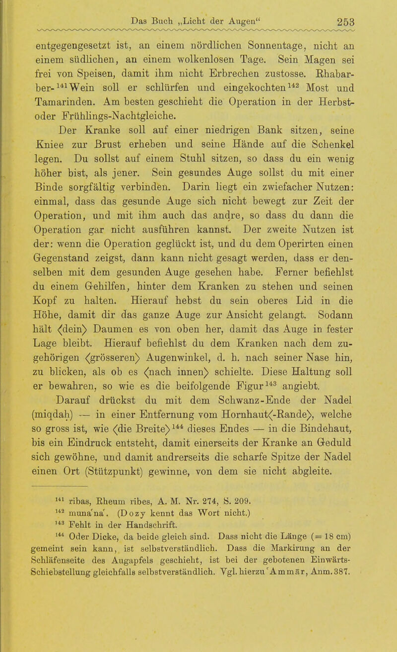 entgegengesetzt ist, an einem nördlichen Sonnentage, nicht an einem südlichen, an einem wolkenlosen Tage. Sein Magen sei frei von Speisen, damit ihm nicht Erbrechen zustosse. Ehabar- ber-^*^Wein soll er schlürfen und eingekochten Most und Tamarinden, Am besten geschieht die Operation in der Herbst- oder FrühUngs-Nachtgleiche. Der Kranke soll auf einer niedrigen Bank sitzen, seine Kniee zur Brust erheben und seine Hände auf die Schenkel legen. Du sollst auf einem Stuhl sitzen, so dass du ein wenig höher bist, als jener. Sein gesundes Auge sollst du mit einer Binde sorgfältig verbinden. Darin liegt ein zwiefacher Nutzen: einmal, dass das gesunde Auge sich nicht bewegt zur Zeit der Operation, und mit ihm auch das andre, so dass du dann die Operation gar nicht ausführen kannst. Der zweite Nutzen ist der: wenn die Operation geglückt ist, und du dem Operirten einen Gegenstand zeigst, dann kann nicht gesagt werden, dass er den- selben mit dem gesunden Auge gesehen habe. Femer befiehlst du einem Gehilfen, hinter dem Kranken zu stehen und seinen Kopf zu halten. Hierauf hebst du sein oberes Lid in die Höhe, damit dir das ganze Auge zur Ansicht gelangt. Sodann hält ^dein) Daumen es von oben her, damit das Auge in fester Lage bleibt. Hierauf befiehlst du dem Kranken nach dem zu- gehörigen <(grösseren) Augenwinkel, d, h. nach seiner Nase hin, zu blicken, als ob es <(nach innen) schielte. Diese Haltung soll er bewahren, so wie es die beifolgende Figur angiebt. Darauf drückst du mit dem Schwanz-Ende der Nadel (miqdah) — in einer Entfernung vom Homhaut<|-Rande)>, welche so gross ist, wie (die Breite) dieses Endes — in die Bindehaut, bis ein Eindruck entsteht, damit einerseits der Kranke an Geduld sich gewöhne, und damit andrerseits die scharfe Spitze der Nadel einen Ort (Stützpunkt) gewinne, von dem sie nicht abgleite. ribas, Rheum ribes, A. M. Nr. 274, S. 209. muna'na'. (Dozy kennt das Wort nicht.) Fehlt in der Handschrift. Oder Dicke, da beide gleich sind. Dass nicht die Länge (= 18 cm) gemeint sein kann, ist selbstverständlich. Dass die Markirung an der Schläfenseite des Avigapfels geschieht, ist bei der gebotenen Einwärts- Schiebstellung gleichfalls selbstverständlich. Vgl. hierzu'Ammär, Anm.387.