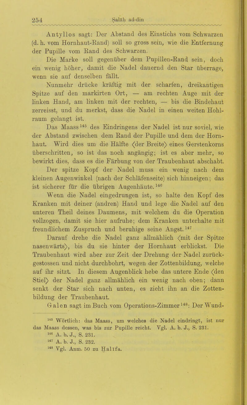 Antyllos sagt: Der Abstand des Einstichs vom Schwarzen (d. h. vom Hornhaut-Eand) soll so gross sein, wie die Entfernung der Pupille vom Eand des Schwarzen. Die Marke soll gegenüber dem Pupillen-Rand sein, doch ein wenig höher, damit die Nadel dauernd den Star überrage, wenn sie auf denselben fällt. Nunmehr drücke kräftig mit der scharfen, dreikantigen Spitze auf den markirten Ort, — am rechten Auge mit der linken Hand, am linken mit der rechten, — bis die Bindehaut zerreisst, und du merkst, dass die Nadel in einen weiten Hohl- raum gelangt ist. Das Maass des Eindringens der Nadel ist nur soviel, wie der Abstand zwischen dem Eand der Pupille und dem der Horn- haut. Wird dies um die Hälfte <(der Breite) eines Gerstenkorns überschritten, so ist das noch angängig; ist es aber mehr, so bewirkt dies, dass es die Färbung von der Traubenhaut abschabt. Der spitze Kopf der Nadel muss ein wenig nach dem kleinen Augenwinkel (nach der Schläfenseite) sich hinneigen; das ist sicherer für die übrigen Augenhäute. ^^'^ Wenn die Nadel eingedrungen ist, so halte den Kopf des Kranken mit deiner (andren) Hand und lege die Nadel auf den unteren Theil deines Daumens, mit welchem du die Operation vollzogen, damit sie hier aufruhe; dem Kranken unterhalte mit freundlichem Zuspruch und beruhige seine Angst. Darauf drehe die Nadel ganz allmählich {mit der Spitze nasenwärts), bis du sie hinter der Hornhaut erblickst. Die Traubenhaut wird aber zur Zeit der Drehung der Nadel zurück- gestossen und nicht durchbohrt, wegen der Zottenbildung, welche auf ihr sitzt. In diesem Augenblick hebe das untere Ende (den Stiel) der Nadel ganz allmählich ein wenig nach oben; dann senkt der Star sich nach unten, es zieht ihn an die Zotten- bildung der Traubenhaut. Galen sagt im Buch vom Operations-Zimmer DerWund- Wörtlich: das Maass, um welches die Nadel eindringt, ist nur das Maass dessen, was bis zur Pupille reicht. Vgl. A. b. J., S. 231. »6 A. b. J., S. 231. A. b. J., S. 232. Vgl. Anm. 50 zu Halifa.