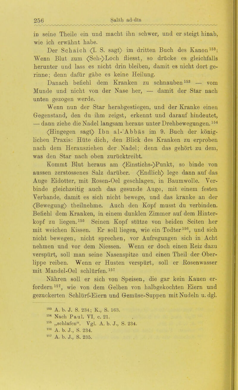 in seiue Theile ein und macht ihn schwer, und er steigt hinab, wie ich erwähnt habe. Der Schaich <^I. S. sagt) im dritten Buch des Kanon Wenn Blut zum <Seh-)Loch fliesst, so drücke es gleichfalls herunter und lass es nicht drin bleiben, damit es nicht dort ge- rinne; denn dafür gäbe es keine Heilung. Danach befiehl dem Kranken zu schnauben — vom Munde und nicht von der Nase her, — damit der Star nach unten gezogen werde. Wenn nun der Star herabgestiegen, und der Kj-anke einen Gegenstand, den du ihm zeigst, erkennt und darauf hindeutet, — dann ziehe die Nadel langsam heraus unter Drehbewegungen. (Hingegen sagt) Ibn al-'Abbäs im 9. Buch der könig- lichen Praxis: Hüte dich, den Blick des Kranken zu erproben nach dem Herausziehen der .Nadel; denn das gehört zu dem, was den Star nach oben zurücktreibt. Kommt Blut heraus am <Einstichs-)Punkt, so binde von aussen zerstossenes Salz darüber. <(Endlich) lege dann auf das Auge Eidotter, mit Rosen-Oel geschlagen, in Baumwolle. Ver- binde gleichzeitig auch das gesunde Auge, mit einem festen Verbände, damit es sich nicht bewege, und das kranke an der (Bewegung) tlieilnehme. Auch den Kopf musst du verbinden. Befiehl dem Kranken, in einem dunklen Zimmer auf dem Hinter- kopf zu liegen.Seinen Kopf stütze von beiden Seiten her mit weichen Kissen. Er soll liegen, wie ein Todter^^^, und sich nicht bewegen, nicht sprechen, vor Aufregungen sich in Acht nehmen und vor dem Niessen. Wenn er doch einen Reiz dazu verspürt, soll man seine Nasenspitze und einen Theil der Ober- lippe reiben. Wenn er Husten verspürt, soll er ßosenwasser mit Mandel-Oel schlürfen. Nähren soll er sich von Speisen, die gar kein Kauen er- fordern^^'', wie von dem Gelben von halbgekochten Eiern und gezuckerten Schlürf-Eiern und Gemüse-Suppen mit Nudeln u.dgl. A. b. J. S. 234; K., S. 163. Nacb Paul. VI, c. 21. ■^^ „scblafen. Vgl. A. b. J., S. 234. »° A. b. J., S. 234. A. b. J., S. 235.