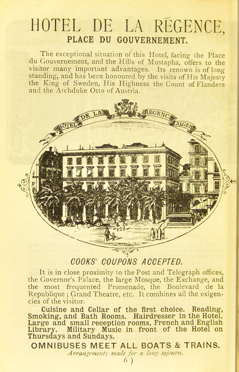 HOTEL DE LA REGENCE, PLACE DU GOUVERNEMENT. The exceptional situation of this Hotel, facing the Place du Gouvernement, and the Hills of Mustapha, offers to the visitor many important advantages. Its renown is of long standing, and has been honoured by the visits of His Majesty the King of Sweden, His Highness the Count of Flanders and the Archduke Otto of Austria. COOKS' COUPONS ACCEPTED. It is in close proximity to the Post and Telegraph offices, the Governor's Palace, the large Mosque, the Exchange, and the most frequented Promenade, the Boulevard de la Republique ; Grand Theatre, etc. It combines all the exigen- cies of the visitor. Cuisine and Cellar of the first choice. Reading, Smoking, and Bath Rooms. Hairdresser in the Hotel. Large and small reception rooms, French and English Library. Military Music in front of the Hotel on Thursdays and Sundays. OMNIBUSES MEET ALL BOATS & TRAINS. Arra/i!;t''/ie///s made /'or a /o//(;- sojourn. )