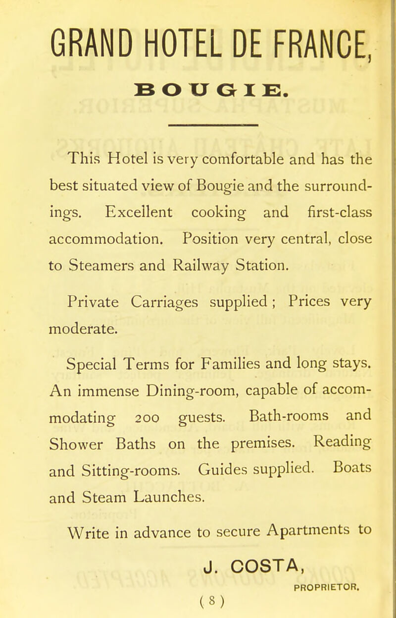 BOUGIE. This Hotel is very comfortable and has the best situated view of Bougie and the surround- ings. Excellent cooking and first-class accommodation. Position very central, close to Steamers and Railway Station. Private Carriages supplied; Prices very moderate. Special Terms for Families and long stays. An immense Dining-room, capable of accom- modating 200 guests. Bath-rooms and Shower Baths on the premises. Reading and Sitting-rooms. Guides supplied. Boats and Steam Launches. Write in advance to secure Apartments to J. COSTA, PROPRIETOR.