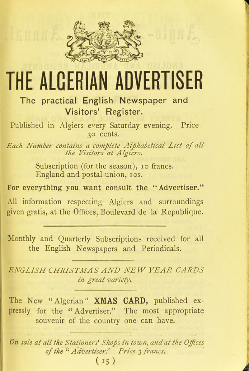 THE ALGERIAN ADVERTISER The practical English Newspaper and Visitors' Register. Published in Algiers every Saturday evening. Price 30 cents. Each Number contahis a complete Alphabetical List of all the Visitors at Algiers. Subscription (for the season), 10 francs. England and postal union, los. Fop everything you want consult the  Advertisep. All information respecting Algiers and surroundings given gratis, at the Offices, Boulevard de la RepubHque. Monthly and Quarterly Subscriptions received for all the EngHsh Newspapers and Periodicals. ENGLISH CHRISTMAS AND NEW YEAR CARDS in great variety. The New Algerian XMAS CARD, published ex- pressly for the Advertiser. The most appropriate souvenir of the country one can have. On sale at all the Stationers^ Shops in town, and at the Offices 0/ the  Advertiser^ Price 3 francs. (^5)