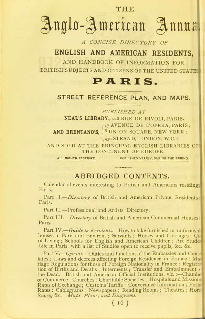 THE A CONCISE DIRECTORY OF ENGLISH AND AMERICAN RESIDENTS, AND HANDBOOK OF INFORMATION FOR BRITISH SUBJECTS AND CITIZENS OF THE UNITED STATEE ARI S. STREET REFERENCE PLAN, AND MAPS. PUBLISHED A T NEAL'S LIBRARY, 248 RUE DE RIVOLI, PARIS. /17 AVENUE DE L'OPERA, PARIS ; AND BRENTANO'S, ' ^ UNION SQUARE, NEW YORK; [43c STRAND, LONDON, W.C.; AND SOLD AT THE PRINCIPAL ENGLISH LIBRARIES 01 THE CONTINENT OF EUROPE. ALL RIGHTS RESERVED. PUBLISHED YEARLY, DURING THE SPRING. ABRIDGED CONTENTS. Calendar of events interesting to British and Americans residin|^ Paris. Part L—Directory of British and American Private Residents:I PaiMs. Part II.—Professional and Artists' Directory. Part III.—Directory of British and American Commercial Houses- Paris. Part IV.—Guide to Residents. How to take furnished or unfurnish houses in Pai-is and Environs ; Servants ; Horses and Carnages ; Cc of Living; Schools for English and American Children ; Arc Slude- Life in Paris, with a list of Studios open to receive pupils, &c. &c. Part V.—Official. Duties and functions of the Embassies and Cons> lates ; Laws and decrees affecting Foreign Residence in France ; Ma. riage Regulations for those of Foreign Nationality in France ; Registr. tion of Births and Deaths ; Interments ; Transfer and Embalmment < the Dead. British and American Official Institutions, viz.;—Chambi of Commerce ; Churches; Charitable Societies ; Hospitals and Missionr Rates of E.\change; Customs Tariffs ; Conveyance Information ; Postj:^ Rates ; Cablegrams; Newspapers ; Reading Rooms ; Theatres ; Hoys Races^^ &c. Maps, Plans, ani Diagrams.