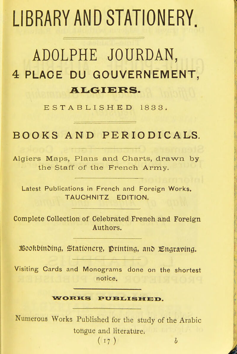 LIBRARY AND STATIONERY. ADOLPHE JOURDAN, 4 PLACE DU GOUVERNEMENT, ESTABLISHED 1833. BOOKS AND PERIODICALS. Algiers Maps, Plans and Charts, drawn by the Staff of the French Army. Latest Publications in French and Foreign Works. TAUCHNITZ EDITION. Complete Collection of Celebrated. French and Foreign Authors. aSooftbinMng, Stationers, iprlnting, anD Bngravlng. Visiting Cards and Monograms done on the shortest notice. WORHS I»UBLr SHED. Numerous Works Published for the study of the Arabic toHgue and literature.