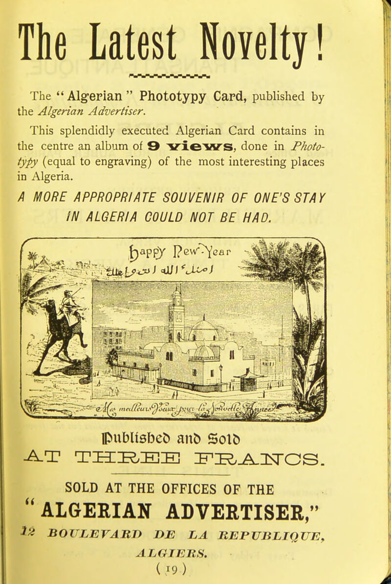 The Latest Novelty! The  Algerian  Phototypy Card, published by the Algerian Advertiser. This splendidly executed Algerian Card contains in the centre an album of 9 vxeiVS, done in Photo- typy (equal to engraving) of the most interesting places in Algeria. A MORE APPROPRIATE SOUVENIR OF ONE'S STAY IN ALGERIA GOULD NOT BE HAD. SOLD AT THE OFFICES OF THE  ALGERIAN ADVERTISER/' 12 BOULEVARD DE LA BEPUBLIQUE, ALGIERS.