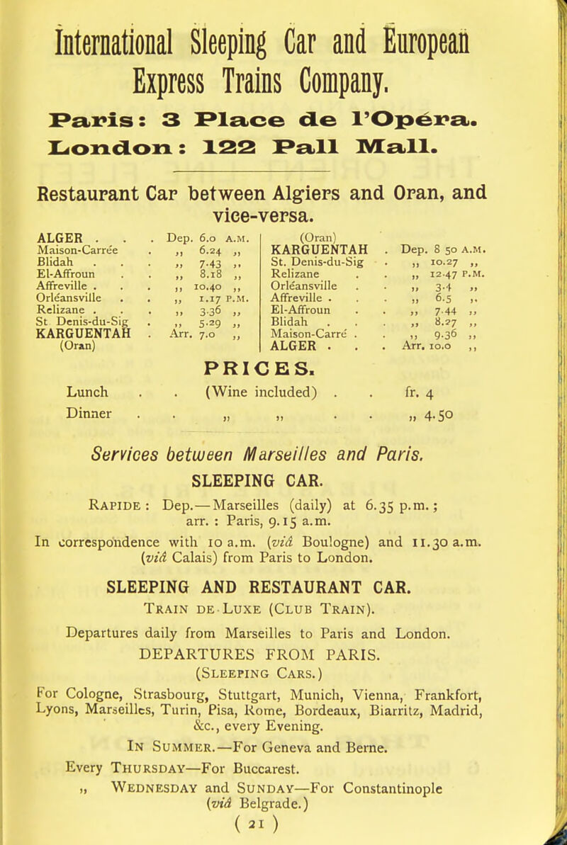 International Sleeping Car and European Express Trains Company. P£i)]?is: 3 PlsLce de I'Opei^a.. X^ondon: X22 P£i.ll IVEelII. Restaurant Cap between Algiers and Oran, and vice-versa. ALGER . Maison-Carree Blidah . El-Affroun AfFreville . Orleansville Relizane . St Denis-du-Sig KARGUENTAH (Oran) Lunch Dinner Dep. 6.0 A.M. 6.24 „ 7-43 ,. 8.18 „ 10.40 ,, 1.17 P.M. 336 „ 5-29 7-0 Arr. (Oran) KARGUENTAH St. Denis-du-Sig Relizane Orleansville Affreville . El-Affroun Blidah . Maison-Carre' . ALGER . PRICES. (Wine included) Dep. 8 50 A.M. „ 10.27 „ „ 12-47 P.M. >> 3'i » 6- 5 >. 7- 44 „ „ 8.27 „ ,! 9-36 Arr. lo.o ,, fr. 4 4-5° Services between Marseilles and Paris. SLEEPING CAR. Rapide : Dep. — Marseilles (daily) at 6.35 p.m.; arr. : Paris, 9.15 a.m. In correspondence with 10 a.m. [vid Boulogne) and 11.30 a.m. {vid Calais) from Paris to London. SLEEPING AND RESTAURANT CAR. Train de Luxe (Club Train). Departures daily from Marseilles to Paris and London. DEPARTURES FROM PARIS. (Sleeping Cars.) For Cologne, Strasbourg, Stuttgart, Munich, Vienna, Frankfort, Lyons, Marseilles, Turin, Pisa, Rome, Bordeaux, Biarritz, Madrid, &c., every Evening. In Summer.—For Geneva and Berne. Every Thursday—For Buccarest. ,, Wednesday and Sunday—For Constantinople {vid Belgrade.)