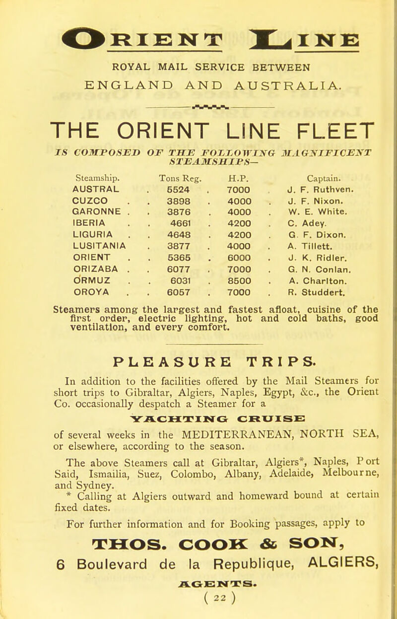 ROYAL MAIL SERVICE BETWEEN ENGLAND AND AUSTRALIA. THE ORIENT LINE FLEET IS COMPOSED OF TSE FOJOT^OWING 3LAGNIFICEKT SXEAMSMIFS— Steamship. Tons Reg. H.P. Captain. AUSTRAL 5524 7000 J. F. Ruthven. CUZCO 3898 4000 J. F. Nixon. GARONNE . 3876 4000 W. E. White. IBERIA 4661 4200 C. Adey. LIGURIA 4648 4200 G F. Dixon. LUSITANIA 3877 4000 A. Tillett. ORIENT 5365 6000 J. K. Ridler. ORIZABA . 6077 7000 G. N. Conlan. ORMUZ 6031 8500 A. Charlton. OROYA 6057 7000 R. Studdert. Steamers among the largest and fastest afloat, cuisine of the first order, electric lighting, hot and cold baths, good ventilation, and every comfort. PLEASURE TRIPS. In addition to the facilities offered by the Mail Steamers for short trips to Gibraltar, Algiers, Naples, Egypt, &c., the Orient Co. occasionally despatch a Steamer for a YACHTING CRUISE of several weeks in the MEDITERRANEAN, NORTH SEA, or elsewhere, according to the season. The above Steamers call at Gibraltar, Algiers*, Naples, Port Said, Ismailia, Suez, Colombo, Albany, Adelaide, Melbourne, and Sydney. * Calling at Algiers outward and homeward bound at certain fixed dates. For further information and for Booking passages, apply to rrHos. COOK & son, 6 Boulevard de la Republique, ALGIERS, AGENTS-