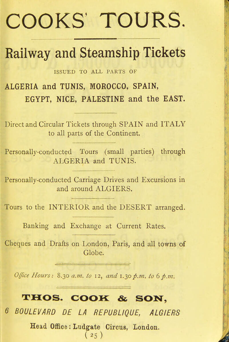 COOKS' TOURS. Railway and Steamship Tickets ISSUED TO ALL PARTS OF ALGERIA and TUNIS, MOROCCO, SPAIN, EGYPT, NICE, PALESTINE and the EAST. Direct and Circular Tickets through SPAIN and ITALY to all parts of the Continent. Personally-conducted Tours (small parties) through ALGERIA and TUNIS. Personally-conducted Carriage Drives and Excursions in and around ALGIERS. Tours to the INTERIOR and the DESERT arranged. Banking and Exchange at Current Rates. Cheques and Drafts on London, Paris, and all towns of Globe. Office Honrs: 8.30 a.m. to 12, and \.2,0p.711. to 6p.m. THOS. COOK &. SOM^, 6 BOULEi/ARD DE LA REPUBLIQUE, ALGIERS Head Office; Ludgate Circus, London.