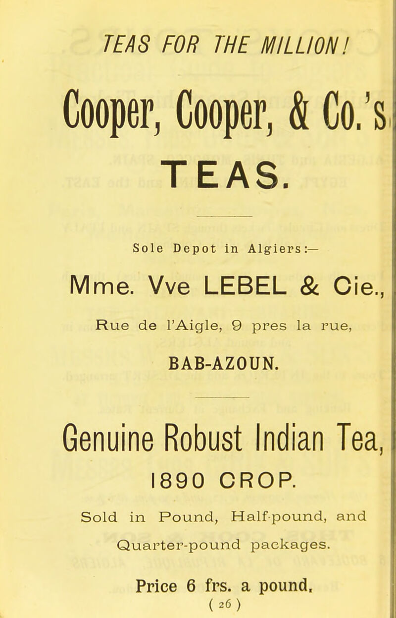 TEAS FOR THE MILLION! Cooper, Cooper, & Co.'s TEAS. Sole Depot in Algiers:— Mme. Vve LEBEL & Cie., Rue de I'Aigle, 9 pres la rue, BAB-AZOUN. Genuine Robust Indian Tea, 1890 CROP. Sold in Pound, Half-pound, and Quarter-pound packages. Price 6 frs. a pound.