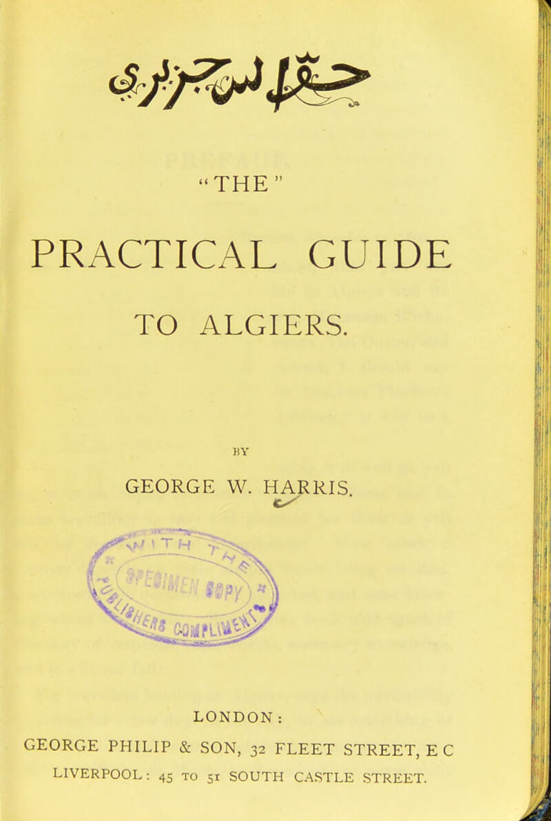 THE PRACTICAL GUIDE TO ALGIERS. GEORGE W. HARRIS LONDON: GEORGE PHILIP & SON, 32 FLEET STREET, E C LIVERPOOL: 45 to 51 SOUTH CASTLE STREET.