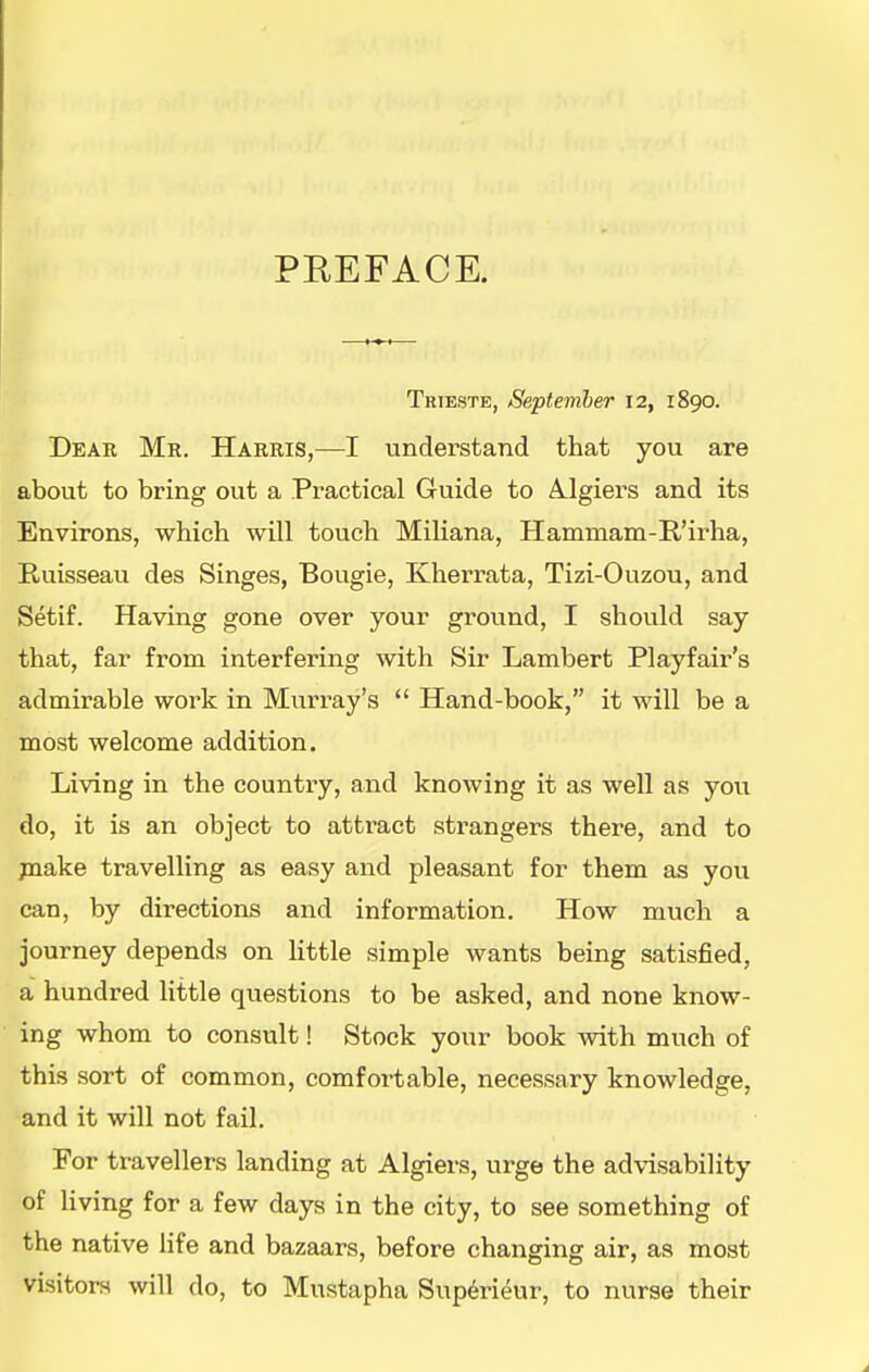 PREFACE. Trieste, September 12, 1890. Dear Mr. Harris,—I understand that you are about to bring out a Practical Guide to A.lgiers and its Environs, which will touch Miliana, Hammam-E.'irha, Euisseau des Singes, Bougie, Kherrata, Tizi-Ouzou, and Setif. Having gone over your ground, I should say that, far from interfering with Sir Lambert Playfair's admirable work in Murray's  Hand-book, it will be a most welcome addition. Living in the country, and knowing it as well as you do, it is an object to attract strangers there, and to jnake travelling as easy and pleasant for them as you can, by directions and information. How much a journey depends on little simple wants being satisfied, a hundred Uttle questions to be asked, and none know- ing whom to consult! Stock your book with much of this sort of common, comfortable, necessary knowledge, and it will not fail. For travellers landing at Algiers, urge the advisability of Hving for a few days in the city, to see something of the native life and bazaars, before changing air, as most visitors will do, to Mustapha Sup6rieur, to nurse their