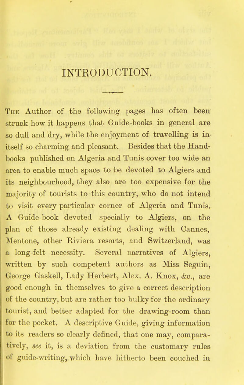 INTRODUCTION. The Author of the following pages has often been struck how it happens tliat Guide-books in general are so dull and dry, while the enjoyment of travelling is in itself so charming and pleasant. Besides that the Hand- books published on Algeria and Tunis cover too wide an area to enable much space to be devoted to Algiers and its neighbourhood, they also are too expensive for the majority of tourists to this country, who do not intend to visit every paiiicular corner of Algeria and Tunis. A Guide-book devoted specially to Algiers, on the plan of those already existing dealing with Cannes, Mentone, other Riviera resorts, and Switzerland, was a long-felt necessity. Several narratives of Algiers, written by such competent authors as Miss Seguin, George Gaskell, Lady Herbert, Alex. A. Knox, &c., are good enough in themselves to give a correct description of the country, but are rather too bulky for the ordinary tourist, and better adapted for the drawing-room than for the pocket. A descriptive Guide, giving information to its readers so clearly defined, that one may, compara- tively, see it, is a deviation from the customary rules of guide-writing, >vhich have hitherto been couched in