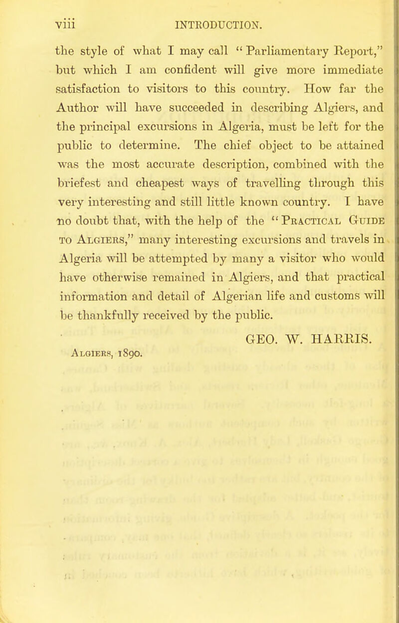 the style of what I may call  Parhamentary Report, but which I am confident will give mor-e immediate satisfaction to visitors to this conntiy. How far the Author will have succeeded in describing Algiers, and the principal excursions in Algeria, must be left for the public to determine. The chief object to be attained was the most accurate description, combined with the briefest and cheapest ways of travelling through this very interesting and still little known country. I have •no doubt that, with the help of the Practical Guide TO Algiers, many interesting excursions and travels in Algeria will be attempted by many a visitor who would have otherwise remained in Algiers, and that practical information and detail of Algerian life and customs will be thankfully received by the public. GEO. W. HARRIS. Algiers, 1890.