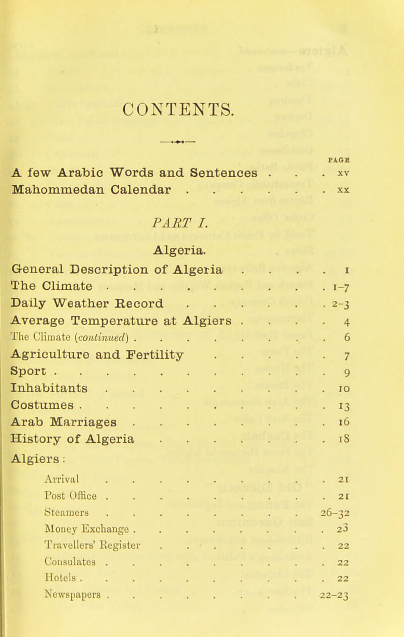 CONTENTS. FA.QB A few Arabic Words and Sentences . . . xv Mahommedan Calendar xx PART I. Algeria. General Description of Algeria . . . . i The Climate 1-7 Daily Weather Record 2-3 Average Temperature at Algiers .... 4 The Climate {continued) ........ 6 Agriculture and Fertility 7 Sport 9 Inhabitants 10 Costumes 13 Arab Marriages 16 History of Algeria 18 Algiers: Arrival ......... 21 Post Ofifice 2£ Steamers 26-32 Money Exchange . 23 Travellers' Register . . . . . . .22 Consulates ......... 22 Hotels.......... 22 Newspapers ........ 22-23