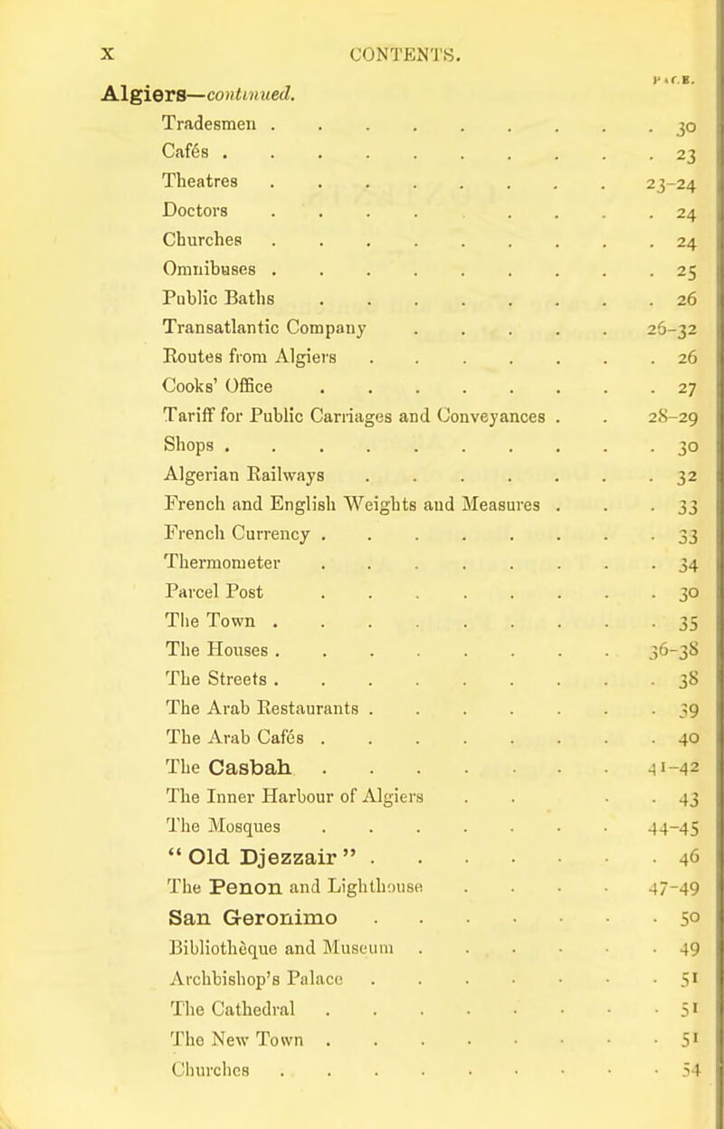 Algiers—continued. Tradesmen 30 Cafes .......... 23 Theatres 23-24 Doctors .... .... 24 Churches ......... 24 Omnibuses ......... 25 Public Baths 26 Transatlantic Company ..... 26-32 Routes from Algiers ....... 26 Cooks' Office 27 Tariff for Public Carriages and Conveyances . . 2S-29 Shops .......... 30 Algerian Railways 32 French and English Weights and Measures . . -33 French Currency 33 Thermometer ........ 34 Parcel Post 30 The Town 35 The Houses 36-38 The Streets 38 The Arab Restaurants -39 The Arab Cafes 40 The Casbah .^1-42 The Inner Harbour of Algiers . . • • 43 The Mosques 44-45  Old Djezzair  46 The Penon and Lighthouse .... 47-49 San Geronimo 5° Bibliotheque and Museum 49 Archbishop's Palace . . . -5' The Cathedral 51 The New Town 51 Churches 54