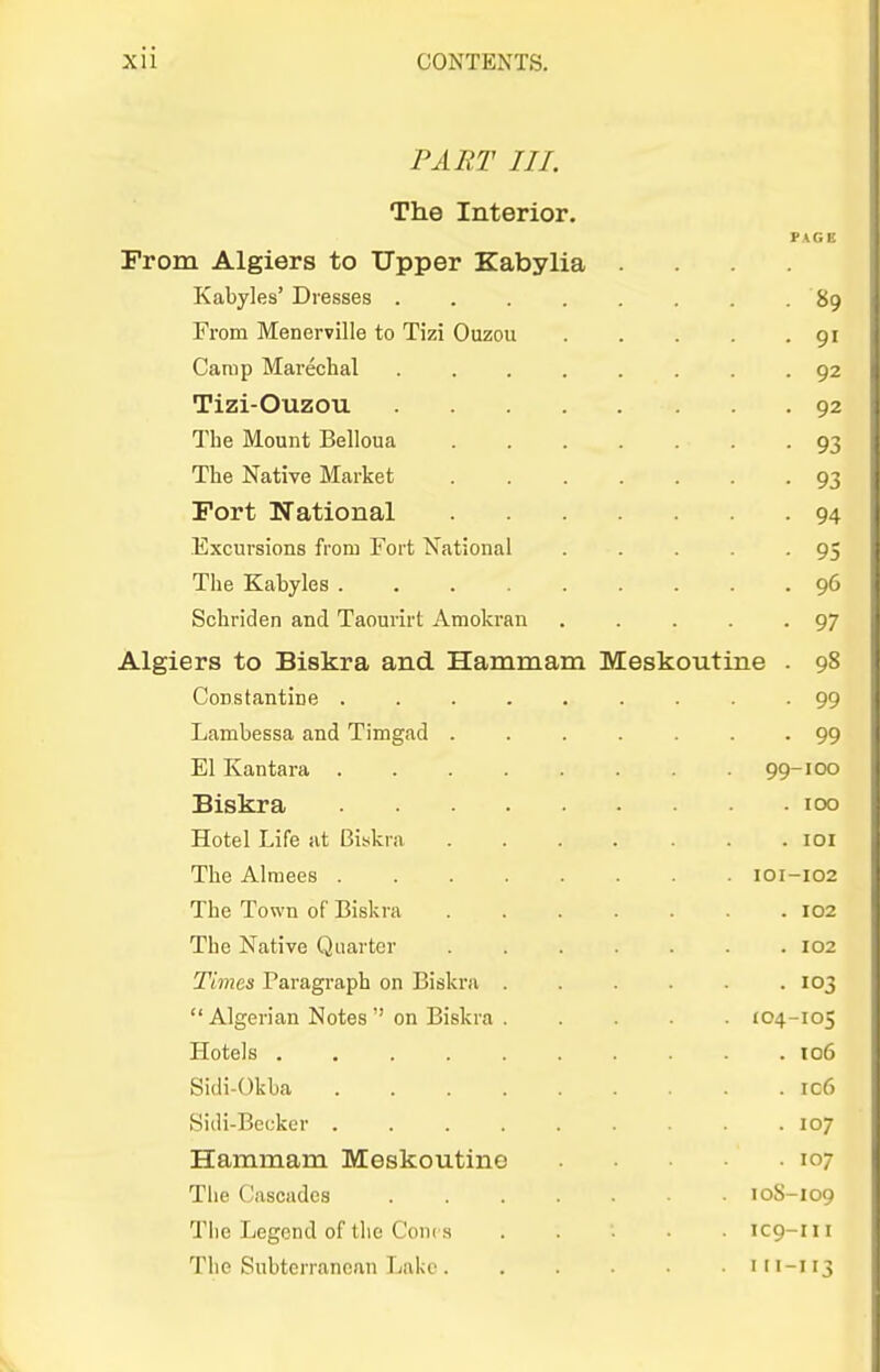 PART III. The Interior. PAGE From Algiers to Upper Kabylia .... Kabyles' Dresses 89 From Menerville to Tizi Ouzou . . . . -91 Camp Marechal ........ 92 Tizi-Ouzou 92 The Mount Belloua 93 The Native Market 93 Fort National 94 Excursions fi'om Fort National . . . . -95 The Kabyles 96 Schriden and Taourirt Amokran 97 Algiers to Biskra and Hammam Meskoutine . 98 Constantine 99 Lambessa and Timgad 99 EI Kantara 99-100 Biskra 100 Hotel Life at Biskra ....... loi The Alraees 101-102 The Town of Biskra 102 The Native Quarter 102 Times Paragraph on Biskra . . . . - .103 Algerian Notes on Biskra 104-105 Hotels to6 Sidi-Okba ic6 Sidi-Bcckcr 107 Hammam Meskoutine 107 The Cascades 10S-109 The Legend of the Cont s IC9-111 The Subterranean Tiiikc 11 i-i 13