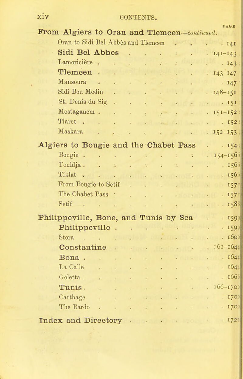 From Algiei's to Oran and Hemcen—continued. Oran to Sidi Bel Abbes and Tlemcen Sidi Bel Abbes Lamoriciere . Tlemcen . Mansoura , Sidi Bon Medin St. Denis du Sig Mostaganem . Tiaret , Maskara Algiers to Bougie and the Chabet Pass Bougie . Touldja . Tiklat . From Bougie to Setif The Chabet Pass • Setif ... Philippeville, Bone, and Tunis by Sea Philip peville Stora Constantine Bona . La Calle Goletta . Tunis. Carthage The Bardo . Index and Directory PAGB