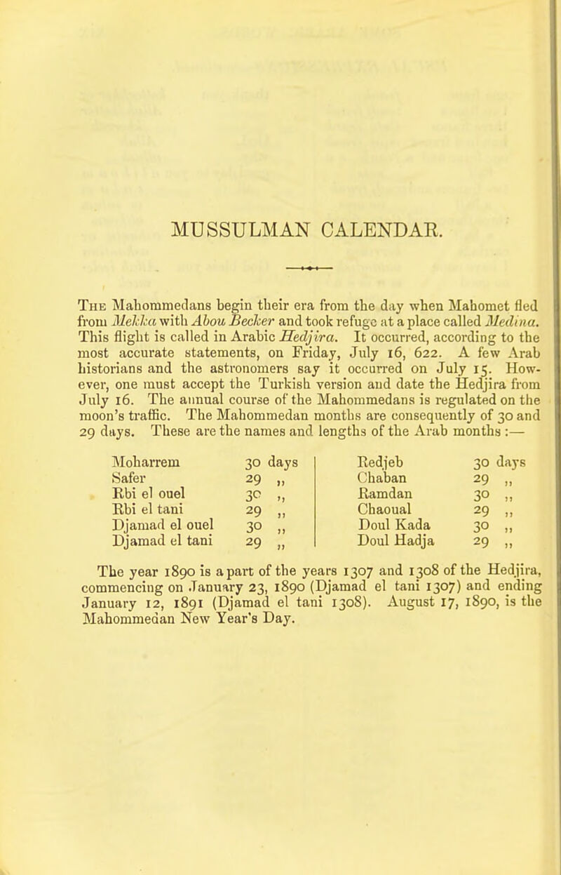 MUSSULMAN CALENDAE. The Mahommedans begin their era from the day when Mahomet fled from Mehka with Ahou Beclcer and took refuge at a place called Medina. This flight is called in Arabic Hedjira. It occurred, according to the most accurate statements, on Friday, July i6, 622. A few Arab historians and the astronomers say it occurred on July 15. How- ever, one must accept the Turkish version and date the Hedjira from July 16. The annual course of the Mahommedans is regulated on the moon's traffic. The Mahommedan months are consequently of 30 and 29 days. These are the names and lengths of the Arab months :— Moharrem Safer Rbi el ouel Ebi el tani Djamad el ouel Djamad el tani 30 days 29 „ 29 „ 30 „ 29 „ Redjeb Chaban Eamdan Chaoual Doul Kada Doul Hadja 30 days 29 30 29 30 29 The year 1890 is apart of the years 1307 and 1308 of the Hedjira, commencing on January 23, 1890 (Djamad el tani 1307) and ending January 12, 1891 (Djamad el tani 1308). August 17, 1890, is the Mahommedan New Year's Day.