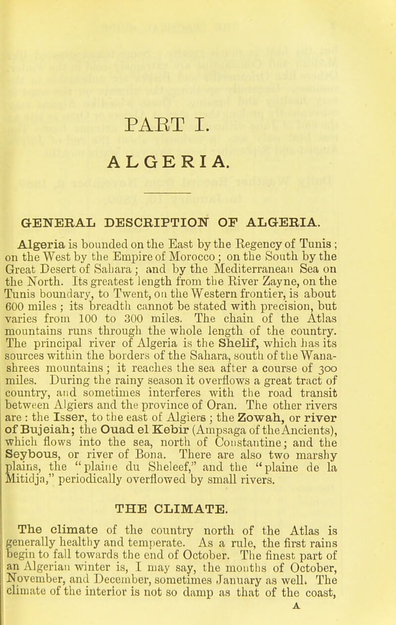 ALGERIA. GENERAL DESCRIPTION OF ALGERIA. Algeria is bounded on the East by the Regency of Tunis ; on the West by the Empire of Morocco ; on the South by the Great Desert of Sahara ; and by the Mediterranean Sea on the North. Its greatest iength from the River Zayne, on the Tunis boundary, to Twent, ou the Western frontier, is about 600 miles ; its breadth cannot be stated with precision, but varies from 100 to 300 miles. The chain of the Atlas mountains runs through the whole length of the country. The principal river of Algeria is the Shelif, which has its sources within the borders of the Sahara, soutli of the Wana- shrees mountains; it reaches the sea after a course of 300 miles. During the rainy season it overflows a great tract of country, atid sometimes interferes with tlie road transit between Algiers and the province of Oran. The other rivers are : the laser, to the east of Algiers; the Zowah, or river of Bujeiah; the Ouad el Kebir (Ampsaga of the Ancients), which flows into the sea, north of Constantinej and the Seybous, or river of Bona. There are also two marshy plains, the plaiiie du Sheleef, and the plaine de la Mitidja, periodically overflowed by small rivers. THE CLIMATE. The climate of the country north of the Atlas is generally healthy and tenifjerate. As a rule, the first rains begin to fall towards the end of October. The finest part of an Algerian winter is, I may say, the months of October, November, and December, sometimes January as well* The climate of the interior is not so damp as that of the coast, A