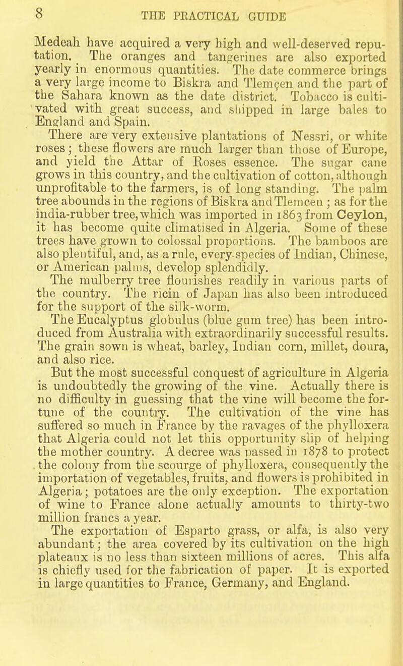 Medeali have acquired a very high and well-deserved repu- tation. The oranges and tangerines are also exported yearly in enormous quantities. The date commerce brings a very large income to Biskra and TleraQen and the part of the Sahara known as the date district. Tobacco is culti- vated with great success, and sliipped in large bales to England and Spain. There are very extensive plantations of Nessri, or white roses; these flowers are much larger than those of Europe, and yield the Attar of Roses essence. The sugar cane grows in this country, and the cultivation of cotton, although unprofitable to the farmers, is of long standing. The palm tree abounds in the regions of Biskra andTlemcen ; as for the india-rubber tree, which was imported in 1863 from Ceylon, it has become quite climatised in Algeria. Some of these trees have grown to colossal proportions. The bamboos are also plen tiful, and, as a rule, every species of Indian, Chinese, or American palms, develop splendidly. The mulberry tree flourishes readily in various parts of the country. The ricin of Japan has also been introduced for the support of the silk-worm. The Eucalyptus globulus (blue gum tree) has been intro- duced from Australia with extraordinarily successful results. The grain sown is wheat, barley, Indian corn, millet, doura, and also rice. But the most successful conquest of agriculture in Algeria is undoubtedly the growing of the vine. Actually there is no difficulty in guessing that the vine will become the for- tune of the country. The cultivation of the vine has suffered so much in France by the ravages of the phylloxera that Algeria could not let this opportuiuty slip of helping the mother country. A decree was passed in 1878 to protect the colony from the scourge of phylloxera, consequently the importation of vegetables, fruits, and flowers is prohibited in Algeria; potatoes are the oidy exception. The exportation of wine to France alone actually amounts to thirty-two million francs a year. The exportation of Esparto grass, or alfa, is also very abundant; the area covered by its cultivation on the high plateaux is no less than sixteen millions of acres. This alfa is chiefly used for the fabrication of paper. It is exported in large quantities to France, Germany, and England. 1