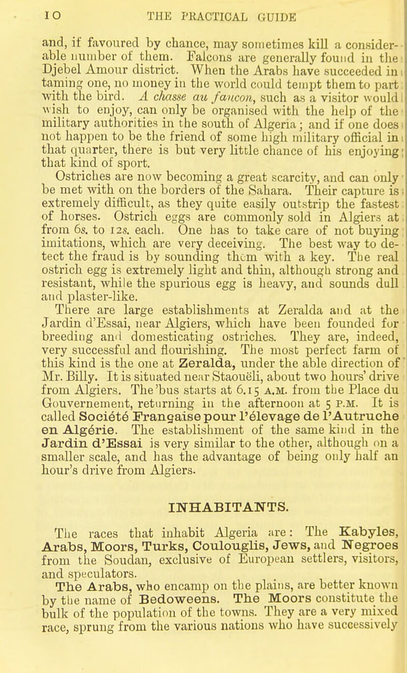 and, if favoured by chance, may sometimes kill a consider- able iiuiiiber of tbem. Falcons are generally found in the Djebel Amour district. When the Arabs have succeeded in taming one, no money in the world could teinijt them to part with the bird. A chasse au faucon, such as a visitor would \^ ish to enjoy, can only be organised with the help of the military authorities in the south of Algeria; and if one does not happen to be the friend of some high military official in that quarter, there is but very little chance of his enjoying that kind of sport. Ostriches are now becoming a great scarcity, and can only be met with on the borders of the Sahara. Their capture is extremely difficult, as they quite easily outstrip the fastest of horses. Ostrich eggs are commonly sold in Algiers at from 6s. to 12s. each. One has to take care of not buying imitations, which are very deceiving. The best way to de- tect the fraud is by sounding them with a key. Tlie real ostrich egg is extremely light and thin, althougli strong and resistant, while the spurious egg is heavy, and sounds dull and plaster-like. There are large establishments at Zeralda and at the Jardin d'Essai, near Algiers, which have been founded for' breeding and domesticating ostriches. They are, indeed, very successful and flourishing. The most perfect farm of this kind is the one at Zeralda, under the able direction of Mr. Billy. It is situated near Staoueli, about two hours' drive from Algiers. The'bus starts at 6.15 a.m. from the Place du Gouvernement, returning in the afternoon at 5 p.m. It is called Soci6t6 Frangaise pour l'61evage de I'Autruche en AIg6rie. The establishment of the same kind in the Jardin d'Essai is very similar to the other, although on a smaller scale, and has the advantage of being only half an hour's drive from Algiers. INHABITANTS. The races that inhabit Algeria are: The Kabyles, Arabs, Moors, Turks, Coulouglis, Jews, and Negroes from the Soudan, exclusive of European settlers, visitors, and speculators. The Arabs, who encamp on the plains, are better knoAvii by the name of Bedoweens. The Moors constitute the bulk of the population of the towns. They are a very mixed race, sprung from the various nations who have successively