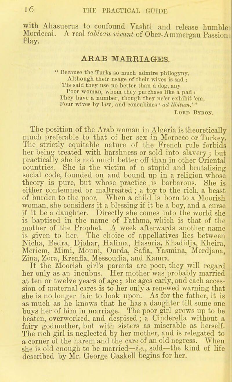 with Aliasuerus to confound Vashti and release humble Mordecai. A real tableau vivant of Ober-Aiumergau Passion Play. ARAB MARRIAGES.  Because the Turks so much admire phllogyny. Although their usage of their wives is sad ; 'Tis said they use no better than a dofr, any Poor woman, whom they purchase like a pad : They have a number, though they ne'er exhibit 'em, Four wives by law, and concubines ' ad libitum.'  Lord Byron. The position of the Arab woman in Aljreria is theoretically mucb preferable to that of her sex in Morocco or Turkey. The strictly equitable nature of the French rule forbids her being treated witli harshness or sold into slavery ; but X)ractically she is not much better off than in other Oriental countries. She is tlie victim of a stupid and brutaHsing social code, founded on and bound up in a religion whose theory is pure, but whose practice is barbarous. She is eitber contemned or maltreated ; a toy to the ricb, a beast of burden to the poor. Wlien a child is born to a Moorish woman, she considers it a blessing if it be a boy, and a curse if it be a daughter. Directly she comes into the world she is baptised in the name of Fathma, which is that of the mother of the Prophet. A week afterwards anotlier name is given to her. The clioice of appellatives lies between Nicha, Bedra, Djohar, Halima, Hasuria, Khadidja, Klieira, Meriem, Mimi, Mouni, Ourda, Safia, Yasmina, Merdjana, Zina, Zora, Krenfla, Messoudia, and Kamra. If the Moorish girl's parents are poor, they will regard her only as an incubus. Her mother was probably married at ten or twelve years of age; she ages early, and each acces- sion of maternal cares is to her only a renewed warning that she is no longer fair to look upon. As for the father, it is as much as he knows that he has a daughter till some one buys her of him in marriage. The poor girl irrows up to be beaten, overworked, and despised : a Cinderella without a fairy godmother, but with sisters as miserable as lierself. The r.ch girl is neglected by her mother, and is relegated to a corner of the harem and the care of an old negress. When she is old enough to be married—i.e., sold—the kind of life described by Mr. George Gaskell begins for her.