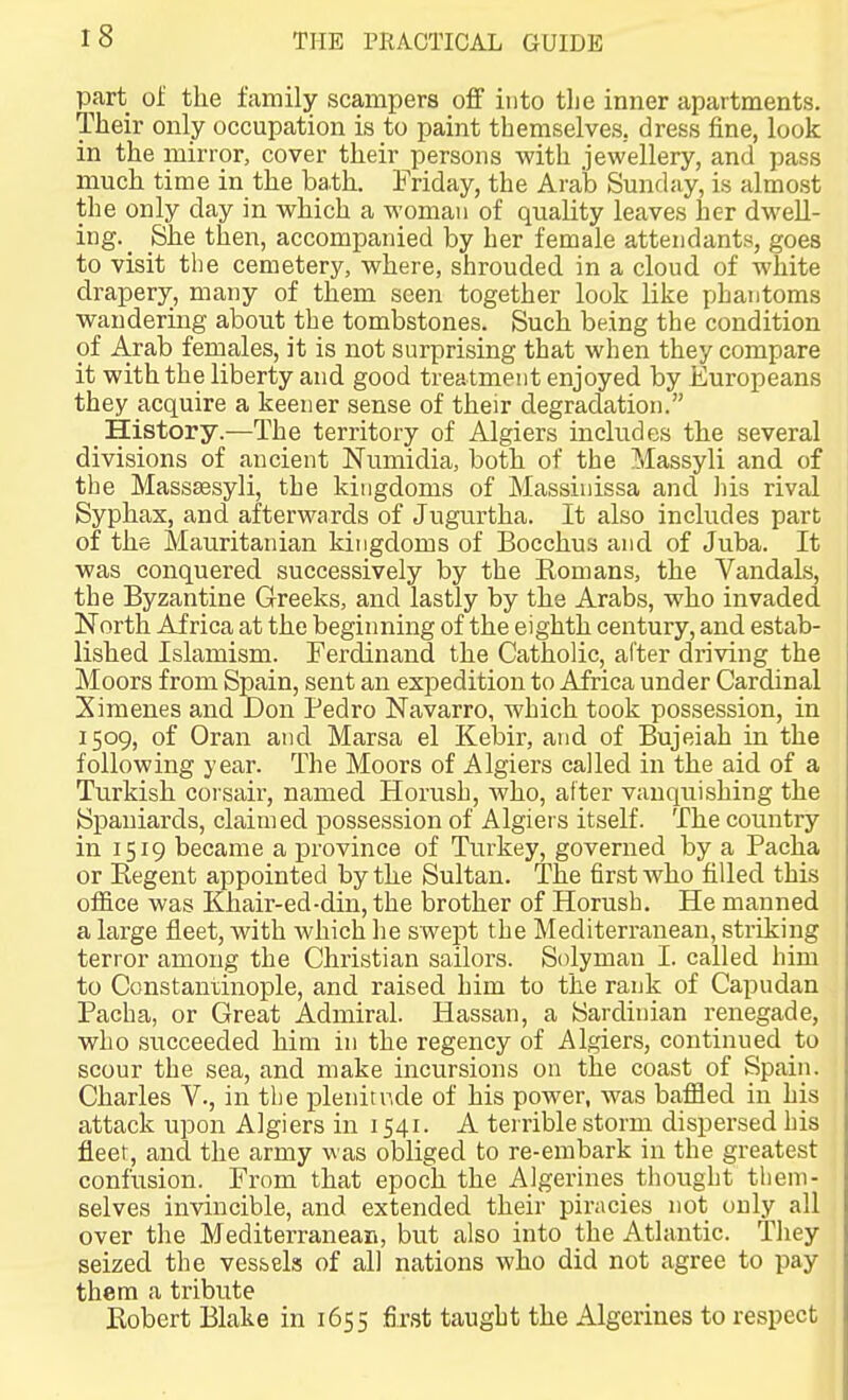 part of the family scampers off into tlje inner apartments. Their only occupation is to paint themselves, dress fine, look in the mirror, cover their persons with jewellery, and pass much time in the bath. Friday, the Arab Sunday, is almost the only day in which a woman of quality leaves her dwell- ing. _ She tlaen, accompanied by her female attendants, goes to visit the cemetery, where, shrouded in a cloud of white drapery, many of them seen together look like phantoms wandering about the tombstones. Such being the condition of Arab females, it is not surprising that when they compare it with the liberty and good treatment enjoyed by Europeans they acquire a keener sense of their degradation. History.—The territory of Algiers includes the several divisions of ancient Numidia, both of the Massyli and of the Masssesyli, the kingdoms of Massinissa and his rival Syphax, and afterwards of Jugurtha. It also includes part of the Mauritanian kingdoms of Bocchus and of Juba. It was conquered successively by the Romans, the Vandals, the Byzantine Greeks, and lastly by the Arabs, who invaded North Africa at the beginning of the eighth century, and estab- lished Islamism. Ferdinand the Catholic, after driving the Moors from Spain, sent an expedition to Africa under Cardinal Ximenes and Don Pedro Navarro, which took possession, in 1509, of Oran and Marsa el Kebir, and of Bujeiah in the following year. The Moors of Algiers called in the aid of a Turkish corsair, named Horush, who, after vanquishing the Spaniards, claimed possession of Algiers itself. The country in 1519 became a province of Turkey, governed by a Pacha or Eegent appointed by the Sultan. The first who filled this office was Khair-ed-din, the brother of Horush. He manned a large fleet, with which he swe^st the Mediterranean, striking terror among the Christian sailors. Solyman I. called him to Constantinople, and raised him to the rank of Capudan Pacha, or Great Admiral. Hassan, a Sardinian renegade, who succeeded him in the regency of Algiers, continued to scour the sea, and make incursions on the coast of Spain. Charles V., in tlie plenitude of his power, was ba,fifled in his attack upon Algiers in 1541. A terrible storm dispersed his fleet, and the army was obliged to re-embark in the greatest confusion. From that epoch the Algerines thought tliem- selves invincible, and extended their piracies not only all over the Mediterranean, but also into the Atlantic. They seized the vessels of all nations who did not agree to pay them a tribute Eobert Blake in 1655 first taught the Algerines to respect