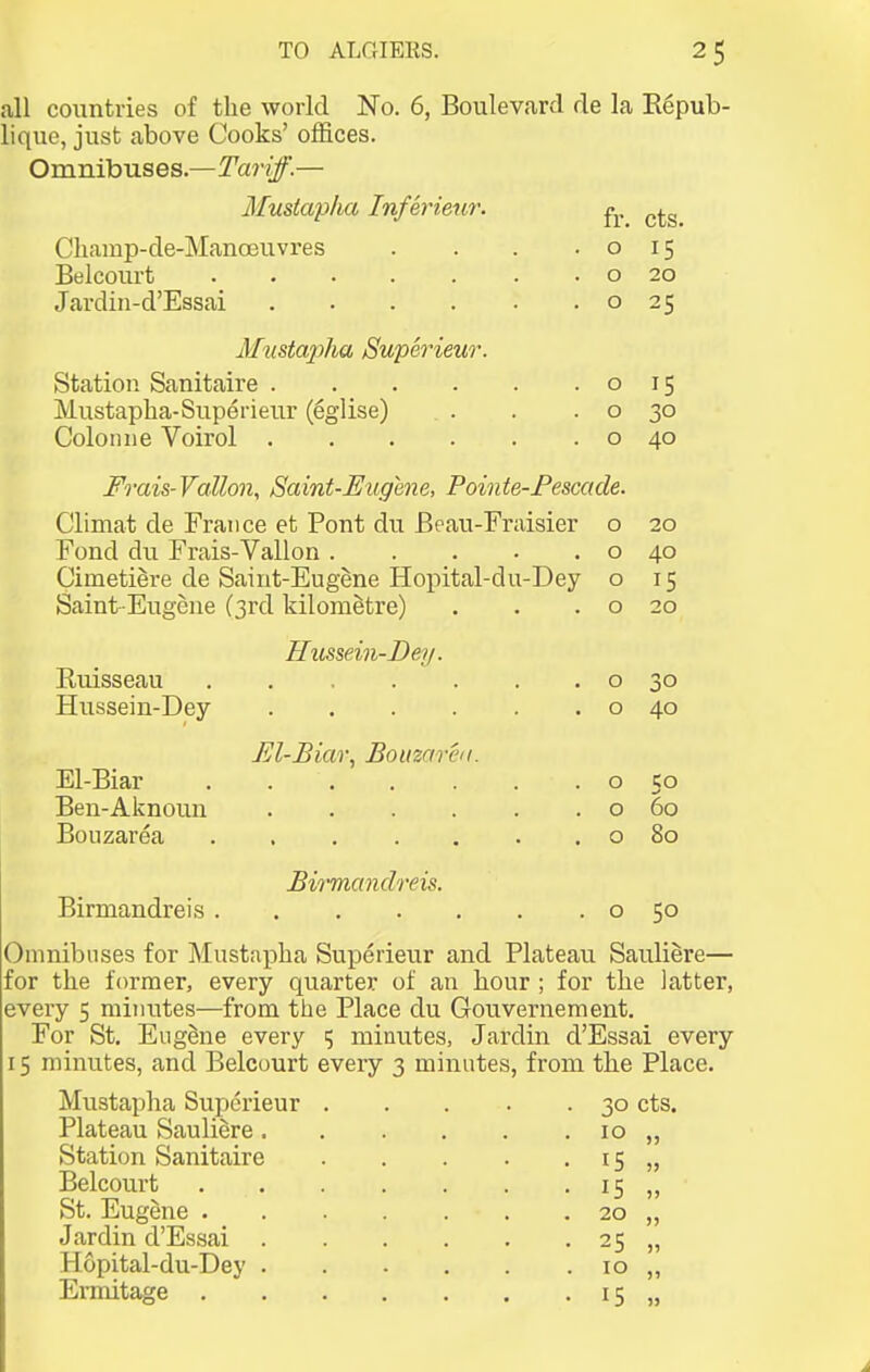 all countries of the world No. 6, Boulevard de la Kepub- lique, just above Cooks' offices. Omnibuses.—Tariff.— Musiap/ia Inferieur. Champ-de-Manoeuvres Belcourt Jardin-d'Essai fr. o o o cts. 15 20 25 Musta2)ha Superieur. Station Sanitaire .... Mustapha-Superieur (eglise) Colo line Voirol .... o o o Frais-Vallon, Saint-Eugene, Pointe-Fescade. Climat de France et Pont du Beau-Fraisier o Fond du Frais-Vallon o Cimetiere de Saint-Eugene Hopital-du-Dey o Saint-Eugene (3rd kilometre) . . .0 Ruisseau Hussein-Dey El-Biar Ben-Aknoun Bouzarea Birmandreis . Hussein-Dey. El-Biar, Bouzaren. Biicmandreis. o o o o o 15 30 40 20 40 15 20 30 40 Co 60 80 50 Omnibuses for Mustapha Superieur and Plateau Sauliere— for the former, every quarter of an hour ; for the latter, every 5 minutes—from the Place du Gouvernement. For St. Eugene every 15 minutes, Jardin d'Essai every 15 minutes, and Belcourt every 3 minutes, from the Place. Mustapha Superieur 30 cts. Plateau Saulidre 10 „ Station Sanitaire Belcourt St. Eugene . Jardin d'Essai H6pital-du-Dey Erniitage . 15 15 20 25 10 15