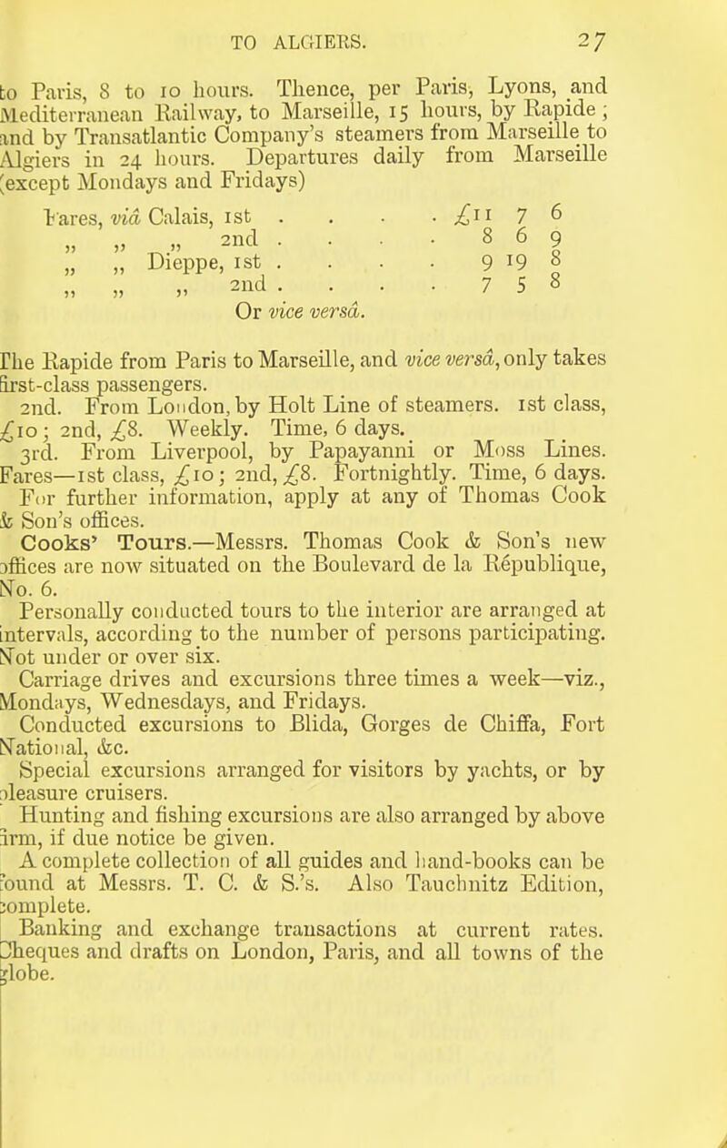 to Paris, 8 to 10 hours. Thence, per Paris, Lyons, and Mediterranean Railway, to Marseille, 15 hours, by Rapide ; and by Transatlantic Company's steamers from Marseille to /Ugiers in 24 hours. Departures daily from Marseille ^except Mondays and Fridays) t ares, ma Calais, I St . . . . £11 7 6 2nd . . • • 869 „ „ Dieppe, 1st . . . . 9 19 8 „ „ „ 2nd . ^ . . 758 Or vice versa. rhe Rapide from Paris to Marseille, and vice versa, only takes irst-class passengers. 2nd. From London, by Holt Line of steamers, ist class, £10; 2nd, ^8. Weekly. Time, 6 days. 3rd. From Liverpool, by Papayanni or Moss Lines. Fares—I st clas.s, ^10; 2nd, ^8. Fortnightly. Time, 6 days. Fur further information, apply at any of Thomas Cook & Son's offices. Cooks' Tours.—Messrs. Thomas Cook & Sons new sffices are now situated on the Boulevard de la Republique, No. 6. Personally conducted tours to the interior are arranged at intervals, according to the number of persons participating. iSTot under or over six. Carriage drives and excursions three times a week—viz., Mondays, Wednesdays, and Fridays. Conducted excursions to Blida, Gorges de ChiflFa, Fort National, &c. Special excursions arranged for visitors by yachts, or by pleasure cruisers. Hunting and fishing excursions are also arranged by above irm, if due notice be given. A complete collection of all guides and liand-books can be J'ound at Messrs. T. C. & S.'s. Also Tauchnitz Edition, complete. Banking and exchange transactions at current rates. Cheques and drafts on London, Paris, and all towns of the 'lobe.