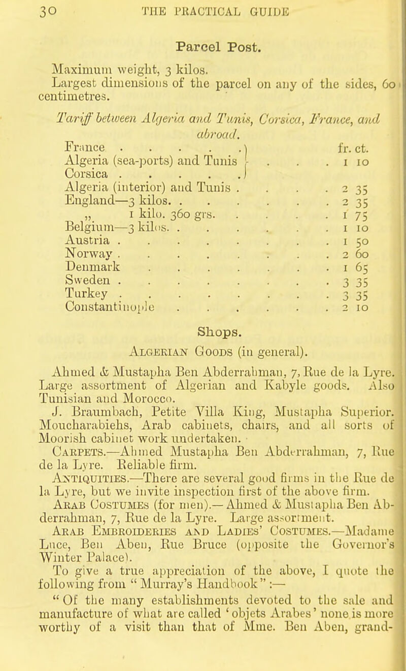 Parcel Post. Maximum weight, 3 kilos. Largest dimensions of the parcel on any of the sides, 60 centimetres. Tariff between Algeria and Tunis, Corsica, France, and abroad. Friince ] fr. ct. Algeria (sea-ports) and Tunis ,- . . .110 Corsica ) Algeria (interior) and Tunis . . . • 2 35 England—3 kilos 2 35 „_ I kilo. 360 grs I 75 Belgium—3kil(is i 10 Austria i 50 Norway . . . . . . . . 2 60 Denmark i 65 Sweden 3 35 Turkey 3 35 Constantinoiilo 2 10 Shops. Algerian Goods (in general). Ahmed ik Mustapha Ben Abderraliman, 7, Rue de la Lyre, Large assortment of Algerian and Kabyle goods. Alsc Tunisian and Morocco. J. Braumbach, Petite Villa King, Mustapha Su[)erior. Mouchai-abiehs, Arab cabinets, chairs, and all sorts of Moorish cabinet work undertaken. Carpets.—Ahmed Mustapha Ben Abdt-rrahman, 7, Kue de la Lyre. Eeliable firm. Antiquities.—There are several good firms in the Hue de la Lyre, but we invite inspection first of the above firm. Arab Costumes (for men).—Ahmed &, Musiaplia Ben Ab- derrahman, 7, Rue de la Lyre. Large assortment. Arab Embroideries a>d Ladies' Costumes.—Madame Luce, Ben Aben, Rue Bruce (opposite the Governor's: Winter Palace). To give a true appreciation of the above, I quote the following from  Murray's Handbook :—  Of the many establishments devoted to tlie sale and manufacture of what are called ' objets Arabes' none is more worthy of a visit than that of Mme. Ben Aben, grand-