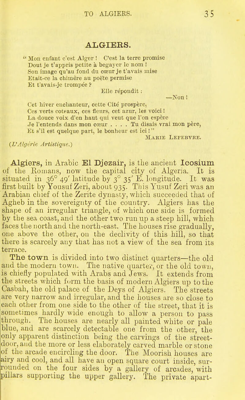 ALGIERS.  Mou cufaut c'cst Alger ! C'est la terre promise Dout je t'appris petite a begaycr Ic nom I Son image qu'au fond du ccEiir je t'avais miss Etait-ce la chim^re au poete permise Et t'avais-je trompee ? Elle repoudit: -Non ! Cet hiver eucliauteur, cctte Cite prospere, Cos verts coteaux, ces tleurs, cet azur, les void I La douce voix d'en haut qui veut que Ton espfere Je I'entends dans mon coeui' . . . . Tu disais vrai mon pere, Et s'il est quelque part, le bonheur est ici!  Marie LErEBVRE. {L'Algtrie Artistique.) Algiers, in Arabic El Djezair, is the ancient Icosium of tlie Romans, now the capital city of Algeria. It is situated in 36° 49' latitude by 3° 35' E. longitude. It was first built by Yousuf Zeri, about 935. This Yusuf Zeri was an Arabian chief of the Zerite dynasty, whicli succeeded tliat of Agheb in the sovereignty of the country. Algiers has the shape of an irregular triangle, of which one side is formed by the sea coast, and the other two run up a steep hill, which faces the north and the north-east. The houses rise gradually, one above the other, on the declivity of this hill, so that there is scarcely any that has not a view of the sea from its terrace. The town is divided into two distinct quarters—the old and the modern town. The native quartev, or the old town, is chiefly populated with Arabs and Jews. It extends from the streets which form the basis of modern Algiers up to the Casbah, the old palace of the Deys of Algiers. The streets are very narrow and irregular, and the houses are so close to each other from one side to the other of the street, that it is sometimes hardly wide enough to allow a person to pass through. The houses are nearly all painted white or pale blue, and are scarcely detectable one frona the other, the only apparent distinction being the carvings of the street- door, and the more or less elaborately carved marble or stone of the arcade encircling the door. The Moorish houses are airy and cool, and all have an open square court inside, sur- rounded on the four sides by a gallery of arcades, with pillars supporting the upper gallery. The private apart-