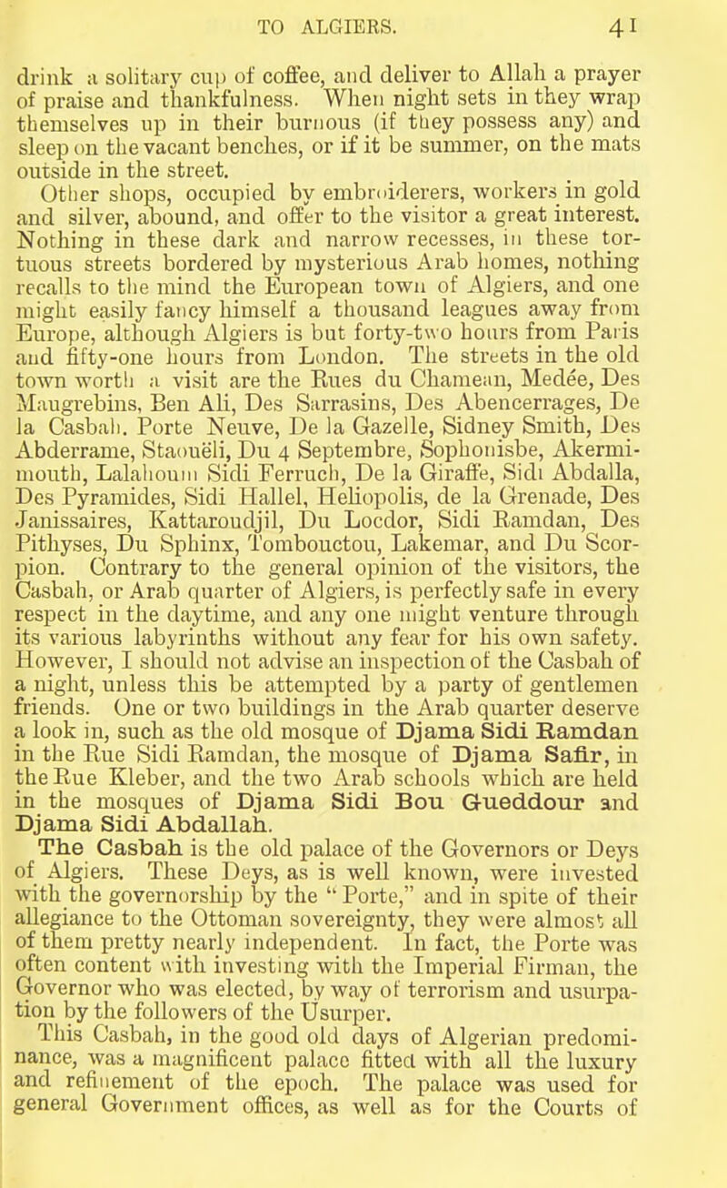 drink :i solitary cui) of coffee, and deliver to Allah a prayer of praise and thankfulness. When night sets in they wrap themselves up in their biirnoiis (if tLiey possess any) and sleep on the vacant benches, or if it be summer, on the mats outside in the street. Other shops, occupied by embroiderers, workers in gold and silver, abound, and offer to the visitor a great interest. Nothing in these dark and narrow recesses, in these tor- tuous streets bordered by mysterious Arab homes, nothing recalls to tlie mind the European town of Algiers, and one might easily fancy himself a thousand leagues away froni Europe, although Algiers is but forty-two hours from Paris and fifty-one hours from London. The streets in the old town worth ;i vi.sit are the Kues du Chamean, Medee, Des Maugrebins, Ben Ali, Des Sarrasins, Des Abencerrages, De la Casbali. Porte Neuve, De la Gazelle, Sidney Smith, Des Abderrame, Staoueli, Du 4 Septembre, Sophonisbe, Akermi- mouth, Lalahouni Sidi Ferruch, De la Giraffe, Sidi Abdalla, Des Pyramides, Sidi Hallel, Heliopolis, de la Grenade, Des Janissaires, Kattaroudjil, Du Locdor, Sidi Eamdan, Des Pithyses, Du Sphinx, Tombouctou, Lakemar, and Du Scor- pion. Contrary to the general opinion of the visitors, the Casbah, or Arab quarter of Algiers, is perfectly safe in every respect in the daytime, and any one might venture through its various labyrinths without any fear for his own safety. However, I should not advise an inspection of the Uasbah of a night, unless this be attempted by a party of gentlemen friends. One or two buildings in the Arab quarter deserve a look in, such as the old mosque of Djama Sidi Ramdan in the Piue Sidi Kamdan, the mosque of Djama Safir, in the Eue Kleber, and the two Arab schools which are held in the mosques of Djama Sidi Bou Gueddour and Djama Sidi Abdallah. The Casbah is the old palace of the Governors or Deys of Algiers. These Deys, as is well known, were invested with the governorship by the  Porte, and in spite of their allegiance to the Ottoman sovereignty, they were almos*; all of them pretty nearly independent. In fact, the Porte was often content with investing with the Imperial Firman, the Governor who was elected, by way ot terrorism and usurpa- tion by the followers of the Usurper. This Casbah, in the good old days of Algerian predomi- nance, was a magnificent palace fitted with all the luxury and refinement of the epoch. The palace was used for general Government offices, as well as for the Courts of