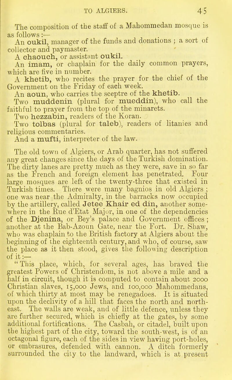 The composition of the staff of a Mahommedan mosque is as follows:— , • j- An ovikil, manager of the funds and donations ; a sort of collector and paymaster. A chaouch, or assist;int oukil. An imam, or chaplain for the daily common prayers, which are five in number. A khetib, who recites the prayer for the chief of the Government on the Friday of each week. An aoun, who carries the sceptre of the khetib. Two muddenin (plural for mueddin), who call the faithful to prayer from the top of the minarets. Two hezzabin, readers of the Koran. Two tolbas (plural for taleb), readers of litanies and religious commentaries. And a mufti, interpreter of the law. The old towM of Algiers, or Arab quarter, has not suffered any great changes since the days of the Turkish domination. The dirty lanes are pretty much as they were, save in so far as the French and foreign element has penetrated. Four large mosques are left of the twenty-three that existed in Turkish times. There were many bagnios in old Algiers ; one was near the Admiralty, in the barracks now occupied by the artillery, called Jetee Khair ed din, another some- where in the Rue d'Etat Majnr, in one of the dependencies of the Djenina, or Bey's palace and Government offices ; another at the Bab-Azoun Gate, near the Fort. Dr. Shaw, who was chaplain to the British factory at Algiers about the beginning of the eighteenth century, and who, of course, saw the place as it then stood, gives the following description of it :—  This place, which, for several ages, has braved the greatest Powers of Christendom, is not above a mile and a half in circuit, though it is computed to contain about 2000 Christian slaves, 15,000 Jews, and 100,000 Mahommedans, of which thirty at most may be renegadoes. It is situated upon the declivity of a hill that faces the north and north- east. The walls are weak, and of little defence, unless they are further secured, which is chiefly at the gates, by some additional fortifications. The Casbah, or citadel, built upon the highest part of the city, toward the south-west, is of an octagonal figure, each of the sides in view having port-holes, or embrasures, defended with cannon. A ditcli formerly surrounded the city to the landward, which is at present