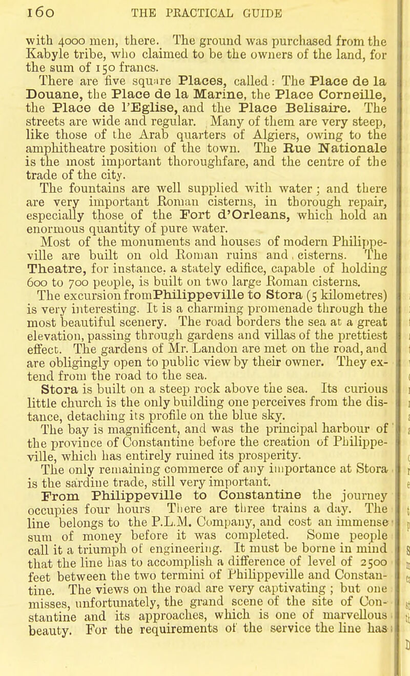 with 4000 men, there. The ground was purchased from the Kabyle tribe, who claimed to be the owners of the land, for the sum of 150 francs. There are five squnre Places, called: The Place de la Douane, the Place de la Marine, the Place Corneille, the Place de I'Eglise, and the Place Belisaire. The streets are wide and regular. Many of them are very steep, like those of the Arab quarters of Algiers, owing to the amphitheatre position of the town. The Bue Nationale is the most important thoroughfare, and the centre of the trade of the city. The fountains are well supplied with water; and there are very important Roman cisterns, in thorough repair, especially those^ of the Fort d'Orleans, which hold an enormous quantity of pure water. Most of the monuments and houses of modern Phiiippe- vUle are built on old Roman ruins and, cisterns. The Theatre, for instance, a stately edifice, capable of holding 600 to 700 people, is built on two large Roman cisterns. The excursion f romPhilippeville to Stora (5 kilometres) 1 is very interesting. It is a charming promenade through the 1 most beautiful scenery. The road borders the sea at a great I elevation, passing through gardens and villas of the prettiest 1 effect. The gardens of Mr. Landon are met on the road, and I are obligingly open to public view by their owner. They ex- 1 tend from the road to the sea. ( Stora is built on a steep rock above the sea. Its curious i little church is the only building one perceives from the dis- i tance, detaching its profile on the blue sky. i The bay is magnificent, and was the principal harbour of' j the province of Constantine before the creation of Philippe- ville, which has entirely ruined its prosperity. t The only remaining commerce of any importance at Stora. t is the sardine trade, still very important. e From Philippevllle to Coustantine the journey occupies four hours There are three trains a day. The t line belongs to the P.L.M. Company, and cost an immense' p sum of money before it was completed. Some people call it a triumph of engineering. It must be borne in mind g that the line has to accomplish a difference of level of 2500 j feet between the two termini of Philippevllle and Constan- (. tine. The views on the road are very captivating ; but one misses, unfortunately, the grand scene of the site of Con- ^ stantine and its approaches, which is one of mai-vcUous ■ tj beauty. For the requirements of the service the line has i