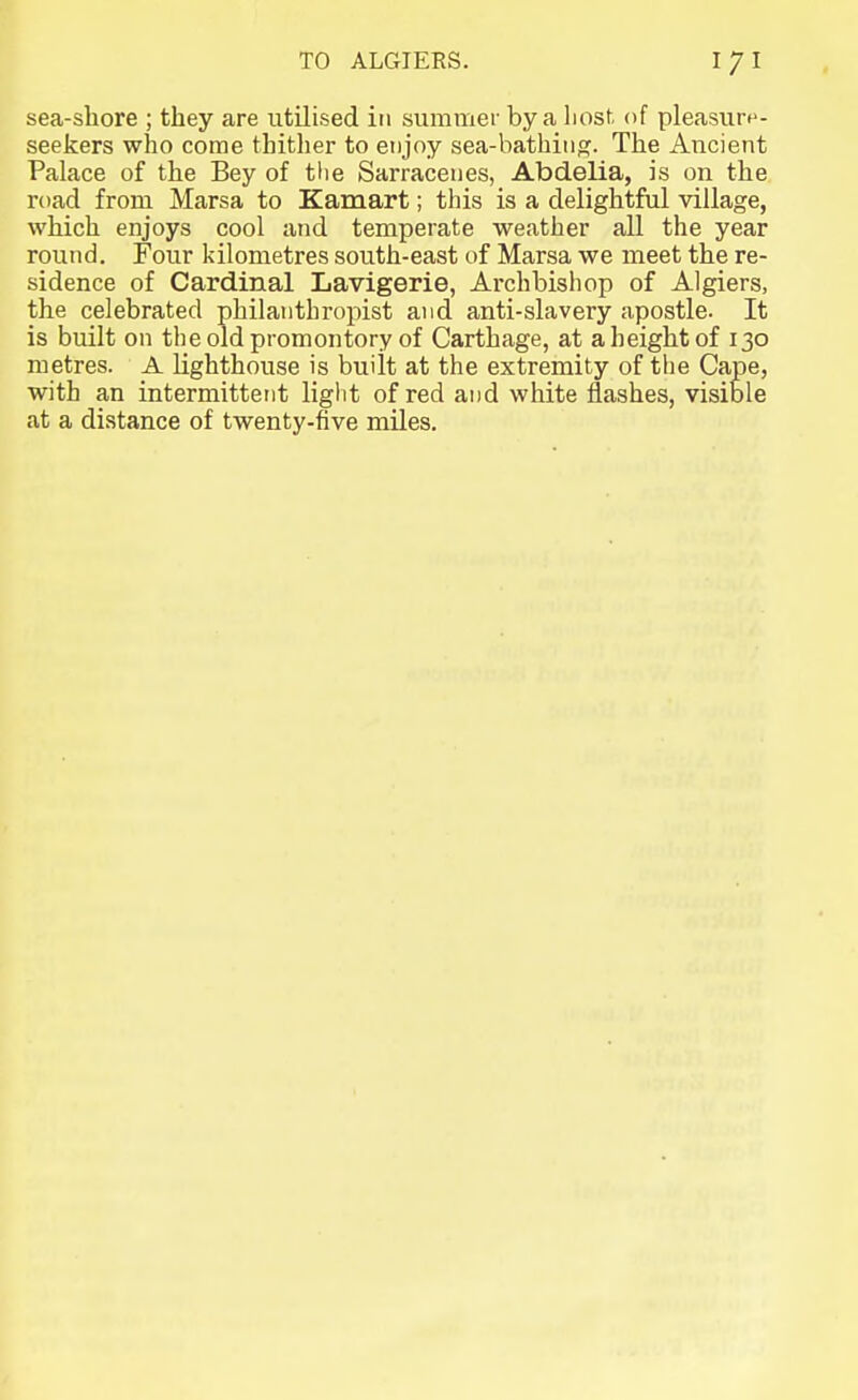 sea-shore ; they are utilised in summer by a host of pleasurn- seekers who come thither to enjoy sea-bathiii<?. The Ancient Palace of the Bey of the Sarraceiies, Abdelia, is on the road from Marsa to Kamart; this is a delightful village, which enjoys cool and temperate weather all the year round. Four kilometres south-east of Marsa we meet the re- sidence of Cardinal Lavigerie, Archbishop of Algiers, the celebrated philanthropist and anti-slavery apostle. It is built on the old promontory of Carthage, at a height of 130 metres. A Lighthouse is built at the extremity of the Cape, with an intermittent liglit of red and white flashes, visible at a distance of twenty-five miles.