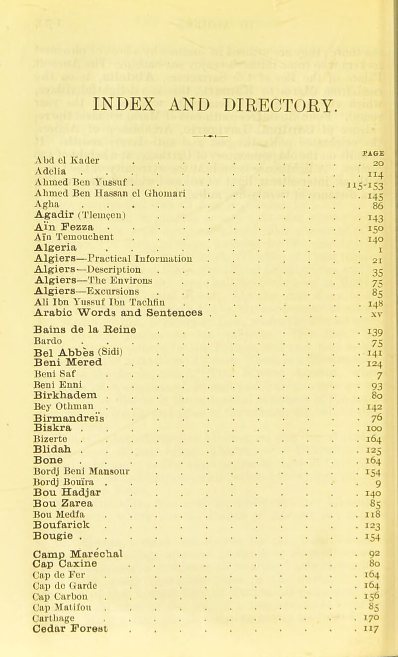 INDEX AND DIRECTOKY. Abd el Kader . 20 Adelia . . . . . . . . . .114 Alimed Buu Yiissiif . 115-153 Ahmed Ben Hassan el Ghoiuari 145 Agha 86 Agadir (Tlem^ou) 143 Am Fezza 150 Ai'n Temouchent . 140 Algeria i Algiers—Practical Intormation ....... 21 Algiers—Description 35 Algiers—The Knvirons 7^ Algiers—Excursions 85 Ali Ibn Yussuf Ibu Tachfin 148 Arabic Words and Sentences . . . xv Bains de la Eeine 139 Bardo ............ 75 Bel Abbes (Sidi) 141 Beni Mered 124 Beni Saf 7 Beni Enni 93 Birkbadem 80 Bey Othman 142 Birmandrei's 76 Biskra 100 Bizerte 164 Blidah 125 Bone 164 Bordj Beni Mansour 154 Bordj Bouini 9 Bou Hadjar 140 Bou Zarea 85 Bou Media . . . . . . . . . . .118 Boufarick 123 Bougie 154 Camp Marechal 92 Cap Caxine 80 Cap de Kor 164 Cap de Uarde 164 Cap Carbon 156 Cap IMalil'oti 85 Cartilage ........... 170 Cedar Forest 117